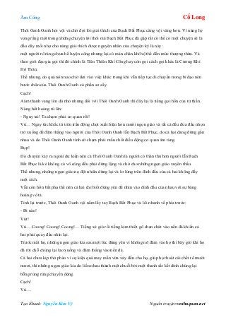 Âm Công Cổ Long
Tạo Ebook: Nguyễn Kim Vỹ Nguồn truyện: vnthuquan.net
Thôi Oanh Oanh hỏi vội và chờ đợi lời giải thích của Bạch Bất Phục càng vội vàng hơn. Vì nàng hy
vọng rằng một trong những chuyện lôi thôi mà Bạch Bất Phục đã gặp rất có thể có một chuyện sẽ là
đầu dây mối nhợ cho nàng giải thích được nguyên nhân của chuyện kỳ là này:
một người rõ ràng chưa hề luyện công nhưng lại có màn chân khí hộ thể đến mức thượng thừa. Và
theo giới đạo gia gọi thì đó chính là Tiên Thiên Khí Công hay còn gọi cách gọi khác là Cương Khí
Hộ Thân.
Thế nhưng, do quá nôn nao chờ đợi vào việc khác trong khi vẫn tiếp tục di chuyển trong bí đạo nên
bước chân của Thôi Oanh Oanh có phần sơ sẩy.
Cạch!
Aâm thanh vang lên dù nhỏ nhưng đối với Thôi Oanh Oanh thì đây lại là tiếng gọi hồn của tử thần.
Nàng hốt hoảng rú lên:
- Nguy tai! Ta chạm phải cơ quan rồi!
Vù… Ngay tức khắc từ trên trần động chợt xuất hiện hơn mười ngọn giáo và tất cả đều đưa đầu nhọn
trở xuống để đâm thẳng vào người của Thôi Oanh Oanh lẫn Bạch Bất Phục, do cả hai đang đứng gần
nhau và do Thôi Oanh Oanh tình cờ chạm phải mấu chốt điều động cơ quan ám tàng.
Bụp!
Do chuyện xảy ra ngoài dự kiến nên cả Thôi Oanh Oanh là người có thân thủ hơn người lẫn Bạch
Bất Phục là kẻ không có võ công đều phải đứng lặng và chờ cho những ngọn giáo xuyên thấu.
Thế nhưng, những ngọn giáo nọ đột nhiên dừng lại và lơ lửng trên đỉnh đầu của cả hai không đầy
một xích.
Vẫn còn hồn bất phụ thể nên cả hai chỉ biết đứng yên để nhìn vào đỉnh đầu của nhau với sự bàng
hoàng vô tả.
Tỉnh lại trước, Thôi Oanh Oanh vội nắm lấy tay Bạch Bất Phục và lôi nhanh về phía trước:
- Đi nào!
Vút!
Vù… Coong! Coong! Coong!… Tiếng xé gió rồi tiếng kim thiết gõ chan chát vào nền đá khiến cả
hai phải quay đầu nhìn lại.
Trước mắt họ, những ngọn giáo kia sau một lúc đứng yên vì không nỡ đâm vào họ thì bây giờ khi họ
đã rời chỗ chúng lại lao xuống và đâm thẳng vào nền đá.
Cả hai chưa kịp thở phào vì sự kiện quá may mắn vừa xảy đến cho họ, giúp họ thoát cái chết rõ mười
mươi, thì những ngọn giáo kia do liền nhau thành một chuỗi bởi một thanh sắt kết dính chúng lại
bỗng rùng rùng chuyển động.
Cạch!
Vù….
 