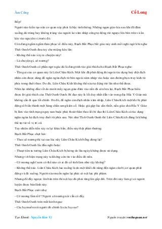 Âm Công Cổ Long
Tạo Ebook: Nguyễn Kim Vỹ Nguồn truyện: vnthuquan.net
Bốp!
Người nào kiến tạo nên cơ quan này phải là bậc tinh thông. Những ngọn giáo kia sau khi đã đâm
xuống dù trúng hay không trúng vào người kẻ xâm nhập cũng tự động rút ngược lên bên trên và ẩn
kín vào nguyên vị trước đó.
Còn đang ngấm ngầm thán phục về điều này, Bạch Bất Phục bất giác nảy sinh mối nghi ngờ khi nghe
Thôi Oanh Oanh đưa tay che miệng kêu lên:
- Không thể nào xảy ra chuyện này!
- Là chuyện gì, cô nương?
Thôi Oanh Oanh có phần ngơ ngác dù là đang tỉnh táo giải thích cho Bạch Bất Phục nghe:
- Tên gọi của cơ quan này là Liên Châu Kích. Một khi đã phát động thì ngoài tác dụng huỷ diệt địch
nhân còn được dùng để ngăn ngừa địch từ bên ngoài xâm nhập vào hoặc cản đường bọn truy kích từ
phía trong đuổi theo. Do đó, Liên Châu Kích không thể nào tự động rút lên như thế được.
Nhìn lại những dấu vết do mười mấy ngọn giáo đâm vào nền đá còn lưu lại, Bạch Bất Phục hiểu
được lời giải thích của Thôi Oanh Oanh. Bí đạo này là lối duy nhất dẫn vào trong địa Hắc Y Giáo mà
không cần đi qua lối chính. Do đó, để ngăn cản địch nhân xâm nhập, Liên Châu Kích một khi bị phát
động sẽ biến thành một hàng chấn song kiên cố. Hoặc giả gặp lúc cần thiết, nếu giáo chủ Hắc Y Giáo
bị lâm vào tình trạng nguy nan buộc phải thoát thân theo lối bí đạo thì Liên Châu Kích có tác dụng
ngăn ngừa kẻ địch truy đuổi từ phía sau. Nói như Thôi Oanh Oanh thì Liên Châu Kích đúng là không
thể tự rút về vị trí cũ.
Tuy nhiên diễn tiến xảy ra lại khác hẳn, điều này thật phản thường.
Bạch Bất Phục chợt hỏi:
- Theo cô nương thì tại sao lúc nãy Liên Châu Kích bỗng dừng lại?
Thôi Oanh Oanh lắc đầu nghi hoặc:
- Thoạt tiên ta tưởng Liên Châu Kích bị hỏng do lâu ngày không được sử dụng.
Nhưng với hiện trạng này ta không còn tin vào điều đó nữa.
- Cô nương nghĩ xem có thể nào có ai đó cố tình làm như vậy không?
- Không thể nào. Liên Châu Kích lao xuống là do một khối đá năng đến ngàn cân bị cơ quan phát
động và đè xuống. Người nào muốn ngăn lại phải có nội lực phi phàm.
Nhưng để đẩy ngược lên bên trên thì nội lực đó phải tăng lên gấp đôi. Trên đời này làm gì có người
luyện được bản lãnh này.
Bạch Bất Phục cười nhẹ:
- Cô nương lầm rồi!! Người cô nương nói vẫn có đấy.
Thôi Oanh Oanh tròn mắt kinh ngạc:
- Các hạ muốn nói người đó chính là các hạ sao?
 