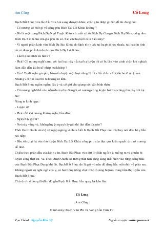 Âm Công Cổ Long
Tạo Ebook: Nguyễn Kim Vỹ Nguồn truyện: vnthuquan.net
Bạch Bất Phục vừa lắc đầu vừa hỏi sang chuyện khác, chẳng ăn nhập gì đến đề tài đang nói:
- Cô nương có biết gì về công phu Bích Dạ Lôi Khúc không ?
- Đó là một trong Bích Dạ Ngũ Tuyệt Khúc có xuất xứ từ Bích Dạ Cung ở Bích Dạ Đầm, cũng như
Bích Dạ Sáo Khúc mà gia phụ đã có. Sao các hạ lại hỏi ta điều này?
- Vì ngoài phần kinh văn Bích Dạ Sáo Khúc do lệnh tôn buộc tại hạ phải học thuộc, tại hạ còn tình
cờ có được phần kinh văn của Bích Dạ Lôi Khúc.
- Các hạ có được cả hai ư?
- Phải! Cô nương nghĩ xem, với hai loại này nếu tại hạ luyện thì có bị lâm vào cảnh chân khí nghịch
hàm dẫn đến tẩu hoa? nhập ma không ?
- Ừm! Ta đã nghe gia phụ bảo nếu luyện một loại riêng lẻ thì chắc chắn sẽ bị tẩu hoa? nhập ma.
Nhưng với hai loại thì ta không rõ lắm.
Bạch Bất Phục ngấm ngầm đắc ý và cố giữ cho giọng nói vẫn bình thản:
- Cô nương nghĩ thế nào nếu như tại hạ đề nghị cô nương cùng luyện hai loại công phu này với tại
hạ?
Nàng ta kinh ngạc:
- Luyện ư?
- Phải rồi! Cô nương không nghe lầm đâu.
- Ngay bây giờ ư?
- Nơi này vắng vẻ, không luyện ngay bây giờ thì đợi đến lúc nào?
Thôi Oanh Oanh vừa lộ vẻ ngập ngừng vì chưa biết là Bạch Bất Phục nói thật hay nói đùa thì y liền
nói tiếp:
- Đầu tiên, tại hạ vừa thử luyện Bích Dạ Lôi Khúc công phu vừa đọc qua khẩu quyết cho cô nương
dễ nhớ.
Chiếu theo phần đầu của kinh văn, Bạch Bất Phục vừa dứt lời liền ngồi bệt xuống ra vẻ chuẩn bị
luyện công thật sự. Và Thôi Oanh Oanh do tưởng thật nên cũng căng mắt nhìn vào từng động thái
của Bạch Bất Phục Đang khi đó, Bạch Bất Phục chỉ là giả vờ nên dễ dàng liếc mắt nhìn về phía sau.
Không ngoài sự nghi ngờ của y, có hai bóng trắng chợt thấp thoáng hiện ra trong tầm thị tuyến của
Bạch Bất Phục.
Chờ cho hai bóng đó đến đủ gần Bạch Bất Phục liền quay lại kêu lên:
Cổ Long
Âm Công
Đánh máy: Bạch Vân Phi và Vong hồn Tiên Tử
 