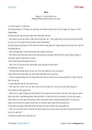 Âm Công Cổ Long
Tạo Ebook: Nguyễn Kim Vỹ Nguồn truyện: vnthuquan.net
Hồi 8
Bằng Cơ Trí Hé Mở Bí Ẩn
Dụng Kế Mưu Quyết Luyện Võ Công
Lại là hai ngươi? Ta biết mà!
Hai bóng trắng kia vì không sao ngờ được đành phải lộ diện trước sự kinh ngạc tột cùng của Thôi
Oanh Oanh.
Nàng còn kinh ngạc hơn khi nghe Bạch Bất Phục hét lên:
- Hai ngươi sao lại đeo đuổi ta như âm hồn bất tận vậy ? Việc ngăn chặn và làm cho Liên Châu Kích
trở lại vị trí cũ có phải là do hai ngươi thực hiện không ?
Sự kinh ngạc càng tăng cho Thôi Oanh Oanh khi nàng nghe hai bóng trắng kia gồm một nam một nữ
lên tiếng đáp lại:
- Bọn ta không phải là đeo đuổi ngươi mà là giám sát ngươi.
- Hừ! Đến Liên Châu Kích bọn ta còn thừa năng lực để ngăn chặn thì tiểu tử ngươi đừng mong có
một ngày ngươi luyện được võ công.
Thôi Oanh Oanh lướt người bước tới:
- Nhị vị là ai? Sao lại tự tiện xâm nhập vào trọng địa của bổn giáo?
Nữ nhân kia xua tay:
- Tiểu nha đầu không được nói xen vào! Nơi này không có việc của ngươi.
Thôi Oanh Oanh chực phát tác thì bị Bạch Bất Phục kéo tay giữ lại:
- Thôi cô nương không nên lên tiếng! Bản lĩnh của họ như thế nào cô nương đã biết rồi đấy! Hãy để
đấy cho tại hạ.
Y ung dung hất mặt hỏi đôi nam nữ kia:
- Rốt cuộc nhị vị là ai? Tại sao nhị vị luôn tìm cách ngăn cản việc tại hạ luyện tập công phu?
Nam nhân kia lạnh giọng bảo:
- Bọn ta là ai, ngươi không cần biết! Ngươi chỉ nên ghi nhớ một điều là suốt đời suốt kiếp này ngươi
phải mãi mãi là một thường nhân, không hề biết võ công. Bất kỳ ai truyền thụ võ công cho ngươi,
hoặc bất kỳ lúc nào ngươi luyện được chút ít công phu, bọn ta không những phế bỏ võ công của
ngươi mà còn làm cho người truyền thụ võ công cho ngươi phải thân bại danh liệt.
Toàn thân rung đống, Bạch Bất Phục lần đầu tiên mới biết đến tâm trạng phẫn nộ:
- Như vậy việc Thôi giáo chủ trước khi chết truyền cho ta mười năm công lực sau đó bỗng mất đi là
do nhị vị gây nên?
Nữ nhân nọ nhếch môi cười giễu cợt:
 