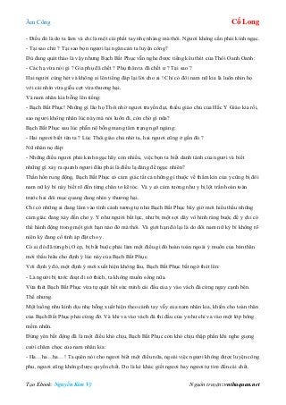 Âm Công Cổ Long
Tạo Ebook: Nguyễn Kim Vỹ Nguồn truyện: vnthuquan.net
- Điều đó là do ta làm và chỉ là một cái phất tay nhẹ nhàng mà thôi. Ngươi không cần phải kinh ngạc.
- Tại sao chứ ? Tại sao bọn ngươi lại ngăn cản ta luyện công?
Dù đang quát tháo là vậy nhưng Bạch Bất Phục vẫn nghe được tiếng kêu thét của Thôi Oanh Oanh:
- Các hạ vừa nói gì ? Gia phụ đã chết ? Phụ thân ta đã chết ư ? Tại sao ?
Hai người cùng hét và không ai lên tiếng đáp lại lời cho ai ! Chỉ có đôi nam nữ kia là luôn nhìn họ
với cái nhìn vừa giễu cợt vừa thương hại.
Và nam nhân kia bỗng lên tiếng:
- Bạch Bất Phục! Những gì lão họ Thôi nhờ ngươi truyền đạt, thiếu giáo chủ của Hắc Y Giáo kia rồi,
sao ngươi không nhân lúc này mà nói luôn đi, còn chờ gì nữa?
Bạch Bất Phục sau lúc phẫn nộ bỗng mang tâm trạng ngỡ ngàng:
- Hai ngươi biết tên ta ? Lúc Thôi giáo chủ nhờ ta, hai ngươi cũng ở gần đó ?
Nữ nhân nọ đáp:
- Những điều ngươi phải kinh ngạc hãy còn nhiều, việc bọn ta biết danh tánh của ngươi và biết
những gì xảy ra quanh ngươi đâu phải là điều lạ đáng để ngạc nhiên?
Thần hồn rung động, Bạch Bất Phục có cảm giác tất cả những gì thuộc về thầm kín của y cũng bị đôi
nam nữ kỳ bí này biết rõ đến từng chân tơ kẽ tóc. Và y có cảm tưởng như y bị lột trần hoàn toàn
trước hai đôi mục quang đang nhìn y thương hại.
Chỉ có những ai đang lâm vào tình cảnh tương tự như Bạch Bất Phục bây giờ mới hiểu thấu những
cảm giác đang xảy đến cho y. Y như người bất lực, như bị một sợi dây vô hình ràng buộc để y chỉ có
thể hành động trong một giới hạn nào đó mà thôi. Và giới hạn đó lại là do đôi nam nữ kỳ bí không rõ
niên kỷ đang cố tình áp đặt cho y.
Có ai đó đã từng bị O ép, bị bắt buộc phải làm một điều gì đó hoàn toàn ngoài ý muốn của bản thân
mới thấu hiểu cho định ý lúc này của Bạch Bất Phục.
Với định ý đó, một định ý mới xuất hiện không lâu, Bạch Bất Phục bất ngờ thét lên:
- Là người bị tước đoạt đi sở thích, ta không muốn sống nữa.
Vừa thét Bạch Bất Phục vừa tự quật hết sức mình cái đầu của y vào vách đá cứng ngay cạnh bên.
Thế nhưng.
Một luồng nhu kình dịu nhẹ bỗng xuất hiện theo cánh tay vẫy của nam nhân kia, khiến cho toàn thân
của Bạch Bất Phục phải cứng đờ. Và khi va vào vách đá thì đầu của y như chỉ va vào một lớp bông
mềm nhũn.
Đứng yên bất động đã là một điều khó chịu, Bạch Bất Phục còn khó chịu thập phần khi nghe giọng
cười châm chọc của nam nhân kia:
- Ha…ha…ha…! Ta quên nói cho ngươi biết một điều nữa, ngoài việc ngươi không được luyện công
phu, ngươi cũng không được quyền chết. Do là kẻ khác giết ngươi hay ngươi tự tìm đến cái chết.
 