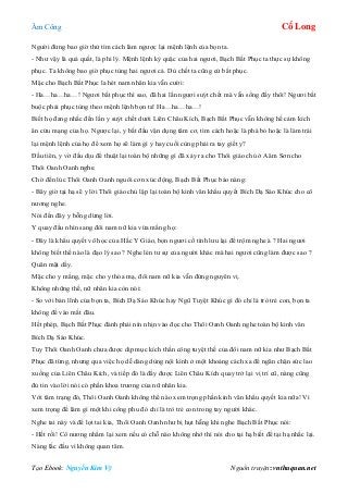 Âm Công Cổ Long
Tạo Ebook: Nguyễn Kim Vỹ Nguồn truyện: vnthuquan.net
Người đừng bao giờ thử tìm cách làm ngược lại mệnh lệnh của bọn ta.
- Như vậy là quá quắt, là phi lý. Mệnh lệnh kỳ quặc của hai ngươi, Bạch Bất Phục ta thực sự không
phục. Ta không bao giờ phục tùng hai ngươi cả. Dù chết ta cũng cứ bất phục.
Mặc cho Bạch Bất Phục la hét nam nhân kia vẫn cười:
- Ha…ha…ha…! Ngươi bất phục thì sao, đã hai lần ngươi suýt chết mà vẫn sống đấy thôi! Ngươi bắt
buộc phải phục tùng theo mệnh lệnh bọn ta! Ha…ha…ha…!
Biết họ đang nhắc đến lần y suýt chết dưới Liên Châu Kích, Bạch Bất Phục vẫn không hề cảm kích
ân cứu mạng của họ. Ngược lại, y bắt đầu vận dụng tâm cơ, tìm cách hoặc là phá bỏ hoặc là làm trái
lại mệnh lệnh của họ để xem họ sẽ làm gì y hay cuối cùng phải ra tay giết y?
Đầu tiên, y vờ đấu dịu để thuật lại toàn bộ những gì đã xảy ra cho Thôi giáo chủ ở Aâm Sơn cho
Thôi Oanh Oanh nghe.
Chờ đến lúc Thôi Oanh Oanh nguôi cơn xúc động, Bạch Bất Phục bảo nàng:
- Bây giờ tại hạ sẽ y lời Thôi giáo chủ lập lại toàn bộ kinh văn khẩu quyết Bích Dạ Sáo Khúc cho cô
nương nghe.
Nói đến đây y bỗng dừng lời.
Y quay đầu nhìn sang đôi nam nữ kia vừa mắng họ:
- Đây là khẩu quyết võ học của Hắc Y Giáo, bọn ngươi cố tình lưu lại để trộm nghe à ? Hai ngươi
không biết thế nào là đạo lý sao ? Nghe lén tư sự của người khác mà hai ngươi cũng làm được sao ?
Quân mặt dầy.
Mặc cho y mắng, mặc cho y thóa mạ, đôi nam nữ kia vẫn đứng nguyên vị.
Không những thế, nữ nhân kia còn nói:
- So với bản lĩnh của bọn ta, Bích Dạ Sáo Khúc hay Ngũ Tuyệt Khúc gì đó chỉ là trò trẻ con, bọn ta
không để vào mắt đâu.
Hết phép, Bạch Bất Phục đành phải nín nhịn vào đọc cho Thôi Oanh Oanh nghe toàn bộ kinh văn
Bích Dạ Sáo Khúc.
Tuy Thôi Oanh Oanh chưa được dịp mục kích thần công tuyệt thế của đôi nam nữ kia như Bạch Bất
Phục đã từng, nhưng qua việc họ dễ dàng dùng nội kình ở một khoảng cách xa để ngăn chận sức lao
xuống của Liên Châu Kích, và tiếp đó là đẩy được Liên Châu Kích quay trở lại vị trí cũ, nàng cũng
đủ tin vào lời nói có phần khoa trương của nữ nhân kia.
Với tâm trạng đó, Thôi Oanh Oanh không thể nào xem trọng phần kinh văn khẩu quyết kia nữa! Vì
xem trọng để làm gì một khi công phu đó chỉ là trò trẻ con trong tay người khác.
Nghe tai này và để lọt tai kia, Thôi Oanh Oanh như bị hụt hẫng khi nghe Bạch Bất Phục nói:
- Hết rồi! Cô nương nhẩm lại xem nếu có chỗ nào không nhớ thì nói cho tại hạ biết để tại hạ nhắc lại.
Nàng lắc đầu vì không quan tâm.
 