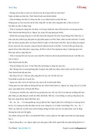 Âm Công Cổ Long
Tạo Ebook: Nguyễn Kim Vỹ Nguồn truyện: vnthuquan.net
- Nhưng tiểu tử đâu có làm sao, dù hôm nay đã là ngày thứ hai mươi bảy?
Nghe nữ nhân nọ biện bác, Thôi Oanh Oanh cười khinh khỉnh:
- Tiểu nữ không cần biết võ công của nhị vị cao thâm huyền ảo như thế nào.
Nhưng qua sự việc này tiểu nữ tin chắc rằng đối với độc môn công phu nhị vị hãy còn ấu trĩ.
Nữ nhân nọ liền có phản ứng:
- Tiểu cô nương nói năng nên cẩn thận. Lời lẽ giáo huấn đó, chưa đến lượt tiểu cô nương nói đâu.
Thôi Oanh Oanh không hề sợ. Ngược lại, nàng vẫn ung dung giải thích:
- Muốn lưu lại mạng sống cho ai đó đến một tuần trăng khi thi triển Tuyệt Mạng Phi Châm chỉ có
một cách duy nhất là gia phụ phải bẻ gẫy phần ngoài của Phi Châm, chừa lại một mẩu nhỏ. Và mẩu
nhỏ này được gia phụ cắm vào huyệt Thiên Trì gần với đại huyệt Linh Đài. Qua cử động của người
bị hại, mẩu nhỏ này càng lúc càng di chuyển đến đại huyệt Linh Đài. Và khi đi đến giai đoạn này,
người bị hại chắc chắn phải vong mạng, dù Đại La Kim Tiên giáng hạ cũng vô phương giải cứu.
Đôi nam nữ kia cùng thất sắc:
- Tiểu cô nương thử xem lại xem, liệu mẩu Phi Châm kia đã di chuyển đến đại huyệt Linh Đài của
tiểu tử chưa?
Thôi Oanh Oanh lắc đầu:
- Tiểu nữ không cần xem. Vì bản thân tiểu nữ không có năng lực giải cứu.
- Hừ! Nhưng tiểu cô nương không phải là người duy nhất học được chân truyền của lão Thôi sao?
Thôi Oanh Oanh hất mặt bảo:
- Học được thì sao ? Đến gia phụ cũng phải bó tay, nói chi đến tiểu nữ.
Nam nhân nọ gần như là quát lên:
- Ngươi nói như vậy là cố tình làm việc này là để sát nhân diệt khẩu.
Tiếng quát của nam nhân nọ không hề làm cho Thôi Oanh Oanh sợ. Ngược lại, nàng vẫn cứ lo sợ khi
quay sang phân trần với Bạch Bất Phục:
- Ta mong các hạ hiểu cho, tính khí của gia phụ lâu nay vẫn vậy. Đó là sự thật mà ta không thể nào
phủ nhận, gia phụ đúng là muốn sát nhân diệt khẩu. Rất tiếc, ta lại không có cách gì dể giúp tại hạ.
Bật cười sảng khoát, Bạch Bất Phục bảo:
- Ha…ha…ha…! Cô nương không việc gì phải ân hận. Người phải tiếc rẻ không là cô nương mà là
họ kia. Cô nương cứ nhìn sắc diện của họ xem, trông họ có vẻ buồn cười không? Ha…ha…ha…!
Thật vậy, thần sắc của đôi nam nữ kia không những là buồn cười mà còn phải được xem là đáng
thương hại nữa mới đủ nghĩa.
Tuy nhiên, tràng cười đắc ý của Bạch Bất Phục vụt tắc ngấm đi, khi nghe nam nhân kia lạnh giọng
bảo y:
- Ngươi đừng đắc ý vội. Ngươi nghĩ xem nếu ngươi chết đi thì người đầu tiên phải thống khổ là ai ?
 