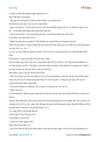 Âm Công Cổ Long
Tạo Ebook: Nguyễn Kim Vỹ Nguồn truyện: vnthuquan.net
Có phải là mẫu thân ngươi không, Bạch tiểu tử ?
Bạch Bất Phục rung động:
- Hai ngươi muốn gì khi cố tình lôi mẫu thân ta vào chuyện này?
Nữ nhân kia cười nhẹ và là cái cười châm biếm:
- Bọn ta muốn gì ư ? Trước tiên, bọn ta sẽ nói cho mẫu thân ngươi biết về cái chết của ngươi. Sau
đó… Toàn thân chấn động, Bạch Bất Phục quát lên:
- Sau đó thì thế nào ? Kẻ nào hại đến gia mẫu, ta sẽ không buông tha cho kẻ đó!
Cười lạnh, nam nhân kia hỏi tức:
- Bằng vào năng lực của ngươi à? Hừ! Huống chi, ngươi đâu còn sống bao lâu nữa.
Thật tiếc cho ngươi vì ngươi không thể nào mục kích được những gì sẽ xảy đến cho mẫu thân ngươi
sau này! Ha…ha…ha…!
Lời nói của nam nhân nọ đúng là sự thật. Và lời nói đó có tác dụng như là lời cảnh tỉnh Bạch Bất
Phục.
Trong tâm trí y ngay tức khắc xuất hiện hai ý định:
một là y phải sống, bất cứ giá nào y cũng phải sống! Hai là y phải có võ công, không những chỉ có
võ công không mà thôi, y cần phải có một bản lĩnh siêu phàm. Nếu đạt được ý nguyện này, chính y
sau này sẽ làm cho đôi nam nữ kia nếm mùi khổ luỵ.
Đột nhiên y quay sang hỏi Thôi Oanh Oanh:
- Thôi cô nương! Lúc nãy cô nương có nói là cô nương không có năng lực để giải cứu! Phải chăng
trong câu nói của cô nương mang một hàm ý là vẫn có người có năng lực giải nguy cho tại hạ?
Thôi Oanh Oanh chậm rãi gật đầu:
- Các hạ nói không sai! Đúng là vẫn có người có thể giải cứu cho các hạ.
- Người đó là ai?
Vô hình chung có đến ba người cùng một lúc nêu lên câu hỏi này. Đó là Bạch Bất Phục và đôi nam
nữ kia.
Qua đó, Bạch Bất Phục hiểu rằng dù đôi nam nữ kia đang bằng mọi cách ngăn cấm mọi sở thích của
y nhưng họ lại rất sợ việc y phải chết. Không cần phải tìm hiểu nguyên nhân, Bạch Bất Phục chỉ biết
ghi nhớ thật kỹ điều này vào tận tâm khảm của y.
Và y nghe Thôi Oanh Oanh đáp lời:
- Đó là Quỷ Y Ma Thủ gia sư bá.
Nam nhân kia vội vã hỏi:
- Lệnh sư bá hiện đang ở đâu?
Thôi Oanh Oanh nhún vai:
- Gia sư bá luôn đi đây đi đó, hành tung cứ như hạc nội mây ngàn. Câu hỏi này tiểu nữ không sao
 