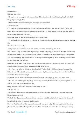 Âm Công Cổ Long
Tạo Ebook: Nguyễn Kim Vỹ Nguồn truyện: vnthuquan.net
giải đáp được.
Nữ nhân kia rít lên:
- Nhưng ít ra cô nương phải biết được một địa điểm nào đó mà lệnh sư bá thường hay lui tới chứ?
Nàng đáp với cái gật đầu:
- Điều đó thì tiểu nữ biết! Nhưng nói ra cũng chỉ vô ích mà thôi.
- Sao lại vô ích?
- Vì trong vòng ba ngày ngắn ngủi còn lại nhị vị không thể nào đi đến địa điểm đó. Và dù có đến
được, nhị vị còn phải đưa gia sư bá quay lại đây để chữa trị cho Bạch các hạ! Nhị vị không nghĩ đây
là hành động hoàn toàn thừa sao?
Nam nhân nọ tỏ vẻ nôn nóng nhưng lời lẽ lại có phần tự tin:
- Vô ích hay không thì cô nương cứ việc nói ra. Chuyện sau đó như thế nào cô nương không phải bận
tâm.
Thôi Oanh Oanh cười nhẹ:
- Cũng được! Ta sẽ nói! Gia sư bá vẫn thường lui tới với hai vị bằng hữu cố tri.
Một người là Khấp Quỷ Tăng, thường được gọi là Quỷ Tăng! Người thứ hai là Phế Quỷ Vô Thường
vốn nổi danh là Quỷ Kiếm! Gia sư bá cùng với hai vị lão bằng hữu được thiên hạ ghép chung thành
Thế Ngoại Tam Quỷ. Chỉ có điều nhị vị sẽ không tài nào tưởng tượng được nơi trú ngụ của hai nhân
vật này ở xa nhau như thế nào.
Đổi giọng, Thôi Oanh Oanh vì căm ghét thái độ phi lý của đôi nam nữ qua việc ngăn cấm Bạch Bất
Phục luyện công nên giọng nói của nàng có phần khiêu khích:
- Quỷ Tăng vốn từ lâu xa rời thế sự nên chọn đỉnh Vu Sơn Thần Nữ Phong làm nơi lưu ngụ. Quỷ
Kiếm do bản tính thâm trầm, thích cảnh cô liêu, nên lấy đáy vực Ngọa Long làm nơi tiềm ẩn. Nhị vị
có biết hai địa điểm này không?
Nam nhân nọ sau khi đưa mắt nhìn nữ nhân đồng hành liền dằn giọng bảo Thôi Oanh Oanh:
- Hừ! Nếu bọn ta không tìm được Quỷ Y ở hai địa điểm này thì tiểu nha đầu ngươi đừng trách bọn ta
sẽ biến Ma Vân Cốc này thành bình địa.
Quay sang Bạch Bất Phục, nam nhân đanh giọng hạ lệnh:
- Đi nào, tiểu tử!
Thật bất ngờ, ngay sau câu nói của vị nam nhân bí ẩn, toàn thân vốn bất động của Bạch Bất Phục
bỗng như được cởi trói.
Và Bạch Bất Phục chưa kịp bước đi liền có cảm nhận toàn thân cứ như là là bay đi, như được một
lực vô hình nâng lên và đưa mãi về phía trước.
Đến như Thôi Oanh Oanh lúc mục kích được cảnh tượng này cũng phải như người mất hồn, công
phu của đôi nam nữ kia không những là siêu phàm mà còn là siêu phàm đến chỗ không sao tưởng
 