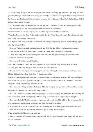 Âm Công Cổ Long
Tạo Ebook: Nguyễn Kim Vỹ Nguồn truyện: vnthuquan.net
- Lần cuối cùng bổn giáo chủ hỏi bọn ngươi. Bọn ngươi có đồng ý quy tuhuận và gia nhập vào bổn
giáo hay không ? Đây là cơ hội sau cùng cho Tam Quái Tam Nhãn các ngươi được dương danh thiên
hạ. Ngược lại, chỉ cần nửa lời khước từ thì bổn giáo chủ sẽ dùng tuyệt học Bích Dạ Sáo Khúc để hoá
kiếp cho bọn người. Thế nào ?
Sau khi té ngồi trong khi đối phương vẫn giữ nguyên vị, lại nghe lời hăm doa. của vị giáo chủ họ
Thôi, ba nhân vật kia bèn xoay ngang mặt nhìn nhau để dò ý của nhau.
Nhờ đó mà đứa bé kia mới thấy rõ phần nào diện mạo của Tam Quái Tam Nhãn.
Và y chợt hiểu hai chữ Tam Nhãn vì đâu mà đó. Đó là vì Tam Quái mỗi người đều mất đi một mắt,
cả ba cộng lại còn đúng Tam Nhãn.
Sau một lúc nhìn nhau, Tam Quái Tam Nhãn như tâm ý tương thông, liền lần lượt lên tiếng, người
này tiếp lời người kia:
- Nếu như Thôi giáo chủ đã luyện được tuyệt học Bích Dạ Sáo Khúc, võ công của giáo chủ ...
- ... đã là thiên hạ đệ nhất nhân. Bọn ta không thể không phục. Nhưng bọn ta hãy còn ...
- ... một môn công phu nữa chưa dùng đến. Nếu giáo chủ thắng được công phu này của bọn ta ...
Tam Quái Tam Nhãn cùng hô to:
- Bọn ta nhất định tâm phục, khẩu phục.
Nói xong, Tam Quái Tam Nhãn hầu như phải tựa vào nhau mới chập choạng đứng lên được.
Vị Thôi giáo chủ động dung, có phần nào biến sắc. Lão quát lên:
- Đến lúc này mà bọn ngươi còn ương ngạnh được sao ? Công phu hàm dưỡng của bổn giáo chủ
không nhiều như bọn Tam Quái Tam Nhãn các ngươi đâu.
Mặc cho Thôi giáo chủ quát tháo, Tam Quái Tam Nhãn sau khi đứng lên được, liền di chuyển một
cách chậm rãi, vây Thôi giáo chủ vào giữa. Và khi Thôi giáo chủ dứt lời thì Tam Quái Tam Nhãn
cũng vừa ổn định bộ vị xong, liền cười rộ lên:
- Ha ... ha ... ha ... Công phu hàm dưỡng của Thôi lão tử ngươi không nhiều thì đã sao ? Lão có dám
cùng bọn ta chọi nhau một phen cuối cùng không ?
- Ha ... ha ... Thôi lão tử ngươi đừng hòng dùng lời lẽ khoa trương để dối gạt bọn ta. Ai lại không biết
cả năm loại trong Bích Dạ Ngũ Tuyệt Khúc không có loại nào được luyện riêng lẻ. Trừ phi ...
- Ha ... ha ... Trừ phi Thôi lão tử ngươi vì quá mạo hiểm sinh liều, không kể gì đến sinh mạng đã tùy
tiện luyện tập phần Sáo Khúc có được trong Bích Dạ Ngũ Tuyệt Khúc.
Lão giáo chủ họ Thôi rùng mình vài lượt vì chấn động. Có lẽ lão không ngờ lời lẽ của Tam Quái
Tam Nhãn đã chạm đến một sự thật mà lão cứ ngỡ là không một ai nhận ra.
Phẫn nộ và bẽ mặt, Thôi giáo chủ quát lại:
- Hừm. Ai dám nói bổn giáo chủ liều lĩnh ? Đã thế thì bổn giáo chủ sẽ cho bọn ngươi biết thế nào là
lợi hại. Xem đây.
 