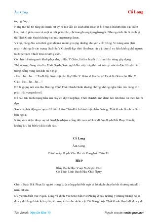 Âm Công Cổ Long
Tạo Ebook: Nguyễn Kim Vỹ Nguồn truyện: vnthuquan.net
tượng được.
Nàng mơ hồ tin rằng đôi nam nữ kỳ bí kia vẫn có cách đưa Bạch Bất Phục đến được hai địa điểm
kia, một ở phía nam và một ở mãi phía bắc, chỉ trong ba ngày ngắn ngủi. Nhưng cách đó là cách gì
thì Thôi Oanh Oanh không sao mường tượng được.
Vả lại, nàng đâu còn thời gian để mà mường tượng những chuyện viển vông. Vì nàng còn phải
nhanh chóng đi vào trọng địa Hắc Y Giáo để kịp thời lấy được tín vật của tổ sư hầu khống chế ngược
lại Độc Tâm Thiết Trảo Dương Côn.
Có như thế nàng mới khôi phục được Hắc Y Giáo, là tâm huyết do phụ thân nàng gây dựng.
Thế nhưng, đúng vào lúc Thôi Oanh Oanh nghĩ đến việc này thì một tràng cười từ đâu đó mãi bên
trong bỗng vang lên đến tai nàng:
- Ha…ha…ha…! Ta đã lấy được vật cần lấy! Hắc Y Giáo sẽ là của ta! Ta sẽ là Giáo chủ Hắc Y
Giáo. Ha…ha…ha…!
Đó là giọng nói của lão Dương Côn! Thôi Oanh Oanh không những không nghe lầm mà nàng còn
phải thất vọng não nề.
Để bảo lưu tánh mạng hầu sau này có dịp báo phục, Thôi Oanh Oanh đành len lén tháo lui theo lối bí
đạo.
Sau khi phát động cơ quan để biến Liên Châu Kích thành vật chắn đường, Thôi Oanh Oanh ra đến
bên ngoài.
Nàng cảm nhận được sự cô đơn khi nhận ra rằng đôi nam nữ kia đã đưa Bạch Bất Phục đi mất,
không lưu lại bất kỳ dấu tích nào.
Cổ Long
Âm Công
Đánh máy: Bạch Vân Phi và Vong hồn Tiên Tử
Hồi 9
Bằng Bạch Hạc Vượt Xa Ngàn Dặm
Có Tánh Linh Bạch Hạc Giải Nguy
Chính Bạch Bất Phục là người trong cuộc cũng phải bất ngờ vì lối dịch chuyển bất thường của đôi
nam nữ kia.
Dù y chưa biết vực Ngoa. Long và đỉnh Vu Sơn Thần Nữ Phong ở đâu nhưng y những tưởng họ sẽ
đưa y đi bằng thinh thân pháp thượng thừa như nhân vật Cái Bang hoặc Thôi Oanh Oanh đã đưa y đi.
 