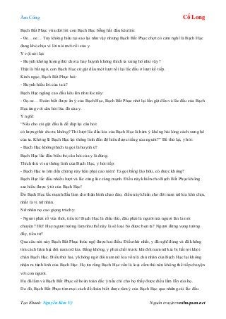 Âm Công Cổ Long
Tạo Ebook: Nguyễn Kim Vỹ Nguồn truyện: vnthuquan.net
Bạch Bất Phục vừa dứt lời con Bạch Hạc bỗng hất đầu kêu lên:
- Oe…oe… Tuy không hiểu tại sao lại như vậy nhưng Bạch Bất Phục chợt có cảm nghĩ là Bạch Hạc
đang khó chịu vì lời nói mới rồi của y.
Y vội nói lại:
- Huynh không lượng thứ cho ta hay huynh không thích ta xưng hô như vậy?
Thật là bất ngờ, con Bạch Hạc cứ gật đầu một lượt rồi lại lắc đầu ở lượt kế tiếp.
Kinh ngạc, Bạch Bất Phục hỏi:
- Huynh hiểu lời của ta à?
Bạch Hạc ngẩng cao đầu kêu lên như lúc nãy:
- Oẹ.oe… Đoán biết được ẩn ý của Bạch Hạc, Bạch Bất Phục nhớ lại lần gật đầu và lắc đầu của Bạch
Hạc ứng với câu hỏi lúc đó của y.
Y nghĩ:
“Nếu cho cái gật đầu là để đáp lại câu hỏi:
có lượng thứ cho ta không? Thì lượt lắc đầu kia của Bạch Hạc là hàm ý không hài lòng cách xưng hô
của ta. Không lẽ Bạch Hạc lại thông linh đến độ hiểu được tiếng của người?” Để thử lại, y hỏi:
- Bạch Hạc không thích ta gọi là huynh ư?
Bạch Hạc lắc đầu biểu thị câu hỏi của y là đúng.
Thích thú vì sự thông linh của Bạch Hạc, y hỏi tiếp:
- Bạch Hạc to lớn đến chừng này hẳn phải cao niên! Ta gọi bằng lão hữu, có được không?
Bạch Hạc lắc đầu nhiều lượt và lắc càng lúc càng mạnh. Điều này khiến cho Bạch Bất Phục không
sao hiểu được ý tứ của Bạch Hạc!
Do Bạch Hạc lắc mạnh đầu làm cho thân hình chao đảo, điều này khiến cho đôi nam nữ kia khó chịu,
nhất là vị nữ nhân.
Nữ nhân nọ cao giọng trách y:
- Ngươi phát rồ vừa thôi, tiểu tử! Bạch Hạc là điểu thú, đâu phải là người mà ngươi lân la nói
chuyện? Hừ! Hay ngươi tưởng làm như thế này là sẽ loại bỏ được bọn ta? Ngươi đừng vọng tưởng
đấy, tiểu tử?
Qua câu nói này Bạch Bất Phục thức ngộ được hai điều. Điều thứ nhất, y đã nghĩ đúng và đã không
tìm cách hãm hại đôi nam nữ kia. Bằng không, y phải chết trước khi đôi nam nữ kia bị hất rơi khỏi
chân Bạch Hạc. Điều thứ hai, y không ngờ đôi nam nữ kia vốn là chủ nhân của Bạch Hạc lại không
nhận ra tánh linh của Bạch Hạc. Họ tin rằng Bạch Hạc vốn là loại cầm thú nên không thể tiếp chuyện
với con người.
Họ đã lầm và Bạch Bất Phục sẽ hoàn toàn đắc ý nếu chỉ cho họ thấy được điều lầm lẫn của họ.
Do đó, Bạch Bất Phục tìm mọi cách để đoán biết được tâm ý của Bạch Hạc qua những cái lắc đầu
 