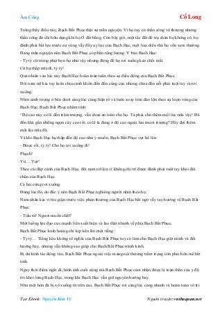 Âm Công Cổ Long
Tạo Ebook: Nguyễn Kim Vỹ Nguồn truyện: vnthuquan.net
Trông thấy điều này, Bạch Bất Phục thật sự mãn nguyện. Vì họ tuy có thần công vô thượng nhưng
thần công đó chỉ hữu dụng khi họ Ở đất bằng. Còn bây giờ, một tấc đất để trụ chân họ không có, họ
đành phải bất lực trước sự vùng vẫy đầy uy lực của Bạch Hạc, một loại diểu thú họ vốn xem thường.
Đang mãn nguyện nên Bạch Bất Phục có phần rộng lượng. Y bảo Bạch Hạc:
- Tỷ tỷ cứ trừng phạt bọn họ như vậy nhưng đừng để họ rơi xuống kẻo chết mất.
Cứ hạ thấp nữa đi, tỷ tỷ!
Quả nhiên vào lúc này Bạch Hạc hoàn toàn tuân theo sự điều động của Bạch Bất Phục.
Đôi nam nữ kia tuy luôn chịu cảnh khốn đốn đến cùng cực nhưng chưa đến nỗi phải tuột tay và rơi
xuống.
Nhìn cảnh tượng ở bên dưới càng lúc càng hiện rõ và luôn xoay tròn đảo lộn theo sự lượn vòng của
Bạch Hạc, Bạch Bất Phục nhẩm tính:
“Độ cao này có lẽ đến trăm trượng, vẫn chưa an toàn cho họ. Ta phải chờ thêm một lúc nữa vậy! Đã
đến khá gần những ngọn cây cao rồi, có lẽ ta đang ở độ cao ngoài hai mươi trượng? Hãy đợi thêm
một lúc nữa đã.
Và khi Bạch Hạc hạ thấp đến độ cao như ý muốn, Bạch Bất Phục vụt hô lên:
- Được rồi, tỷ tỷ! Cho họ rơi xuống đi!
Phạch!
Vù… Vụt!
Theo cái đập cánh của Bạch Hạc, đôi nam nữ kia vì không chi trì được đành phải tuột tay khỏi đôi
chân của Bạch Hạc.
Cả hai cùng rơi xuống.
Đúng lúc đó, do đắc ý nên Bạch Bất Phục nghiêng người nhìn theo họ.
Nam nhân kia vì tức giận trước việc phản thưởng của Bạch Hạc bất ngờ vẫy tay hướng về Bạch Bất
Phục:
- Tiểu tử! Ngươi muốn chết?
Một luồng lực đạo cực mạnh liền xuất hiện và lao thật nhanh về phía Bạch Bất Phục.
Bạch Bất Phục kinh hoàng chỉ kịp kêu lên một tiếng:
- Tỷ tỷ… Tiếng kêu không rõ nghĩa của Bạch Bất Phục tuy có làm cho Bạch Hạc giật mình và đổi
hướng bay, nhưng vẫn không sao giúp cho Bạch Bất Phục tránh kình.
Bị dư kình tác động vào, Bạch Bất Phục ngoài việc mang nội thương trầm trọng còn phải hôn mê bất
tỉnh.
Ngay thời điểm ngất đi, hình ảnh cuối cùng mà Bạch Bất Phục cảm nhận được là toàn thân của y đã
rời khỏi lưng Bạch Hạc, trong khi Bạch Hạc vẫn giữ nguyên hướng bay.
Như một hòn đá bị xô xuống từ trên cao, Bạch Bất Phục rơi càng lúc càng nhanh và hoàn toàn vô tri
 