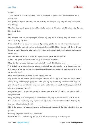 Âm Công Cổ Long
Tạo Ebook: Nguyễn Kim Vỹ Nguồn truyện: vnthuquan.net
vô giác.
… Một sự lạnh lẽo vô cùng tận bỗng xâm nhập vào tận xương tuỷ của Bạch Bất Phục làm cho y
choàng tỉnh.
Bao quanh y là một làn nước đen, đen đến vô tưởng làm cho y dù đang căng mắt cũng không nhìn
thấy được gì.
Theo bản năng, y quờ quạng đôi tay về hai bên lẫn trước mặt. Đồng thời hai chân của y cũng đạp bừa
bãi về phía dưới.
Bộp!
Một trong hai chân của y bỗng đập phải nền đá cứng, cùng lúc dó hai tay y cũng bấu phải một vách
đá có đầy những vật nhám.
Hoàn toàn là theo bản năng y tay bấu chân đạp, xuống quýt leo lên bên trên. Một phần vì y muốn
được ngoi đầu lên khỏi mặt nước vì y sắp sửa sặc đến nơi. Phần khác y tin rằng vách đá này là phần
bờ của hồ nước (đầm nước, vũng nước). Vậy việc y leo lên chính là để thoát khỏi nơi vừa lạnh vừa
tối tăm này.
Leo chưa được bao nhiêu, vì đã hụt hơi, y phải há miệng theo bản năng để thở.
Nhưng xung quanh y vốn là nước thì làm gì có không khí để y thở?
Thay vào đó, y lại ngụm phải ngụm nước vừa lạnh vừa hôi thối đến tởm lợm.
Với cái lạnh bên ngoài giờ lại thêm hai ngụm nước lạnh như băng vừa lọt vào ngũ tạng, tứ chi của y
không ngớt run lên bần bật. Và suýt nữa vì sự run bắn tứ chi này y phải rời khỏi vách đá và có lẽ là
rơi mãi đến đáy hồ.
Cũng may là y kịp thời giữ mình lại, nên không phải bị rơi.
Bây giờ mới nói đến cái tởm lợm do hai ngụm nước hôi thối kia gây ra cho Bạch Bất Phục. Y tởm
đến độ không thể không lợm giọng! Và dù đang ở trong một môi trường toàn là nước nhưng y vẫn
phải nôn oẹ. Y nôn ra nhiều thì y cũng phải tợp lại nhiều và toàn là tợp phải những ngụm nước lạnh
đến xé lòng và cực kỳ hôi thối.
Càng hôi càng nôn. Càng nôn càng tợp phải những ngụm nước hôi thối. Do đó, y cứ phải nôn đến
lộn gan lộn ruột.
Cũng may cho y là dù y đang nôn y vẫn nhớ đến việc bấu, đạp để leo dần lên theo vách đá nhám.
Đến khi đầu của y cuối cùng cũng ngoi lên khỏi mặt nước, y vẫn nôn và là nôn khan. Vì trong phủ
tạng của y đâu còn gì nữa để nôn!
Mệt lừ đến hai mắt vẫn nhắm nghiền, y cố leo lên thêm vài lượt nữa để đưa thân thể ra khỏi làn nước
giá lạnh.
Sau cùng, y ngã vật trên nền đá và lại hôn mê.
Cái lạnh đến cắt da cắt thịt lại ập đến với Bạch Bất Phục làm cho y phải choàng tỉnh.
 