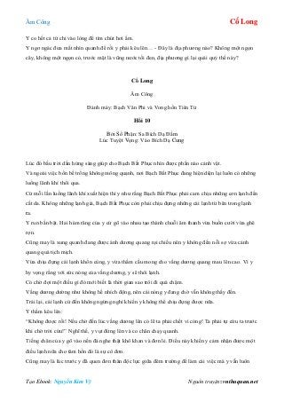 Âm Công Cổ Long
Tạo Ebook: Nguyễn Kim Vỹ Nguồn truyện: vnthuquan.net
Y co hết cả tứ chi vào lòng để tìm chút hơi ấm.
Y ngơ ngác đưa mắt nhìn quanh để rồi y phải kêu lên… - Đây là địa phương nào? Không một ngọn
cây, không một ngọn cỏ, trước mặt là vũng nước tối đen, địa phương gì lại quái quỷ thế này?
Cổ Long
Âm Công
Đánh máy: Bạch Vân Phi và Vong hồn Tiên Tử
Hồi 10
Bởi Số Phận: Sa Bích Dạ Đầm
Lúc Tuyệt Vọng: Vào Bích Dạ Cung
Lúc đó bầu trời dần hửng sáng giúp cho Bạch Bất Phục nhìn được phần nào cảnh vật.
Và ngoài việc bốn bề trống không mông quạnh, nơi Bạch Bất Phục đang hiện diện lại luôn có những
luồng lãnh khí thổi qua.
Cứ mỗi lần luồng lãnh khí xuất hiện thì y như rằng Bạch Bất Phục phải cam chịu những cơn lạnh đến
cắt da. Không những lạnh giá, Bạch Bất Phục còn phải chịu đựng những cái lạnh từ bên trong lạnh
ra.
Y run bần bật. Hai hàm răng của y cứ gõ vào nhau tạo thành chuỗi âm thanh vừa buồn cười vừa ghê
rợn.
Cũng may là xung quanh đang được ánh dương quang rọi chiếu nên y không đến nỗi sợ vừa cảnh
quang quá tịch mịch.
Vừa chịu đựng cái lạnh khốn cùng, y vừa thầm cầu mong cho vầng dương quang mau lên cao. Vì y
hy vọng rằng với sức nóng của vầng dương, y sẽ thôi lạnh.
Có chờ đợi một điều gì đó mới biết là thời gian sao trôi đi quá chậm.
Vầng dương dường như không hề nhích động, nên cái nóng y đang chờ vẫn không thấy đến.
Trái lại, cái lạnh cứ đến không ngừng nghỉ khiến y không thể chịu đựng được nữa.
Y thầm kêu lên:
“Không được rồi! Nếu chờ đến lúc vầng dương lên có lẽ ta phải chết vì cóng! Ta phải tự cứu ta trước
khi chờ trời cứu!” Nghĩ thế, y vụt đứng lên và co chân chạy quanh.
Tiếng chân của y gõ vào nền đá nghe thật khô khan và đơn lẻ. Điều này khiến y cảm nhận được một
điều lạnh nữa cho tâm hồn đó là sự cô đơn.
Cũng may là lúc trước y đã quen đơn thân độc lực giữa đêm trường để làm cái việc mà y vẫn luôn
 