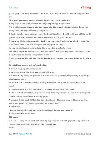 Âm Công Cổ Long
Tạo Ebook: Nguyễn Kim Vỹ Nguồn truyện: vnthuquan.net
gọi là nghiệp dĩ, chôn người đổi của. Nhờ đó, sự cô đơn ngay lúc này vẫn chưa làm cho y phải nhụt
chí.
Chạy loanh quanh được một lúc, y bắt đầu dồn sức chạy bừa về mọi hướng.
Không được bao lâu, y bắt đầu nhận thức được địa phương y đang hiện diện.
Với tứ bề là làn nước tối đen, y hiểu rằng y đang hiện diện trên một tiểu đảo. Một tiểu đảo trơ trọi
không có một bóng người lẫn bóng cây ngọn cỏ.
Điều này làm cho y ngao ngán thất vọng. Nếu nhờ có Bạch Hạc, y thoát khỏi đôi nam nữ bí ẩn kia thì
giờ đây y phải chịu cảnh giam hãm một mình giữa một nơi cùng trời cuối đất.
Y ngao ngán đến độ không màng đến việc chạy lung tung nữa. Y chỉ biết đứng yên để nhìn vào làn
nước tối đen cứ xa tít mù khơi không sao nhìn được phân tận cùng.
Sự rộng lớn của làn nước khiến y phải nghĩ đến một đại dương bao la vô tận.
Thế nhưng, y nghe nói ở biển thì nước phải mặn. Mà chỗ nước y đã tợp phải nào có mặn gì cho cam
? Vậy thì, làn nước đen này không thể nào là biển cả.
Y không cảm nhận thấy lạnh nữa. Gió vẫn thổi nhưng cái nóng của vầng dương đã làm tan đi sự lạnh
giá.
Có phần khoan khoái, y ngồi xuống nghỉ chân.
Được một lúc, y ngã nằm xuống nền đá.
Vầng dương lên cao dần và cái nóng cũng tăng lên dần.
Nền đá dưới lưng y cũng nóng dần lên. Đến một lúc nào đó, y cảm thấy rằng cái nóng đang dần quá
sức chịu đựng của y.
Lo sợ trước viễn cảnh sẽ bị cái nóng của vầng dương thiêu chín, y ngồi bật dậy và đưa mắt tìm
quanh.
Và ngay từ cái nhìn đầu tiên, y kịp nhận ra hành động này của y hoàn toàn vô ích.
Vì đây là một tiểu đảo trơ trọi, và tại tiểu đảo này y đừng hòng tìm được bất kỳ nơi nào có thể giúp y
lẩn trốn được sự thiêu đốt của ánh dương quang.
Y quay mặt đi thật nhanh để khỏi phải nhìn thấy điều mà y đã mường tượng ra dễ tạo sự nao lòng.
Thế là mục quang của y lại chạm phải làn nước đen như mực.
Y phấn khích:
“Ta ngốc thật! Cứ đầm mình dưới nước thì lo gì bị ánh dương quang thiêu đốt”.
Y liền hăm hở tiến đến bờ nước.
Thế nhưng!
Quạ…quạ… Cùng với âm thnah lảnh lót và đột ngột vang lên, một cánh quạ với bộ lông tuyền một
màu đen chợt lao sầm vào làn nước còn đen hơn cánh quạ.
Bõm!
 