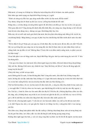 Âm Công Cổ Long
Tạo Ebook: Nguyễn Kim Vỹ Nguồn truyện: vnthuquan.net
Mặt nước vỡ toang ra rồi khép lại. Khép lại luôn tiếng kêu rất là bi thảm của cánh quạ kia.
Mới nhìn qua cảnh tượng mà Bạch Bất Phục thoáng có ý nghĩ:
“Dưới cái nóng này đến loài quạ cũng muốn đầm mình vào làn nước để lẩn tránh”.
Tuy nhiên, tiếng kêu bi thảm nọ khi lọt vào tai y bỗng hóa thành lời đề tỉnh!
Động tâm, y cố chịu đựng cái nóng thiêu người để dõi nhìn xem điều gì vừa xảy ra cho con quạ nọ.
Thời gian dần trôi! Vầng dương đã nhích dần đến đỉnh đầu, sức nóng của vầng dương cơ hồ vắt kiệt
toàn bộ sức chịu đựng của y, nhưng con quạ vẫn không thấy bay lên.
Điều này chỉ có mỗi một cách giải thích làn nước đen kia phải chứa đựng một điều gì đó vừa bí ẩn
vừa khủng khiếp. Bằng không, con quạ sẽ phải bay lên chứ không thể đầm mình dưới nước lâu như
vậy.
“Đó là điều bí ẩn gì? Hoặc giả con quạ nọ cố tình đâm đầu vào làn nước để tìm đến cái chết? Nếu đã
thế, tại sao tiếng kêu sau cùng của nó lại mang đầy sắc thái bi thảm như nó cảm nhận được một sự
chẳng lành vừa ập đến với nó? Không được! Trước khi ta tự dầm mình xuống nước, ta phải xem xét
lại thận trọng”.
Chưa biết phải xem xét bằng cách nào, Bạch Bất Phục bất giác nhớ lại cảnh tượng lúc mới rồi. Y kêu
lên thảng thốt:
- Con quạ vừa chạm vào mặt nước liền chìm người ngay tức khắc, đến một nhúm lông cũng không
thấy nổi lên. Không lẽ hồ nước này chính là loại “thuỷ bất thủy, nê bất nê” như ta đã từng nghe kể
trong truyền thuyết?
(Thủy bất thủy, nê bất nê tạm dịch:
nước không phải là nước, là bùn không phải bùn! Lỏng như nước, đen như bùn, không trong như
nước, không sền sệt đặc sánh như bùn, không có vị ngọt như nước nhưng lại có mùi hôi thối như bùn
và có sức hút xuống bất kỳ vật nào dù nhẹ như đặc tính của bùn thường có!).
Nhớ lại lần bản thân y bị rơi vào làn nước tối đen trước đó, y càng tin chắc đây chính là loại nước mà
y vừa nghĩ đến! Vì khi bị chìm vào làn nước, quả thật không hề có bất kỳ một lực nào đẩy ngược y
lên. Trái lại, y luôn bị chìm vào làn nước đến tận đáy hồ. Nếu lúc đó y không đạp được chân vào nền
đá cứng, nếu y không được may mắn là rơi vào một nơi gần bờ đá để y có chỗ bấu tay vào có lẽ bây
giờ y đã là một thây ma nằm câm lặng dưới đáy làn nước như cánh quạ kia rồi.
Nhớ tới đó y thoáng lạnh người. Y chỉ cần rơi vào làn nước nhằm vào chỗ xa bờ đá hơn một chút:
y sẽ chết! Ngược lại, nếu y rơi quá gần bờ, hoặc là rơi thẳng vào bờ, y cũng phải chết vì tan xương
nát thịt.
Hai chân của y đang luân phiên nhấc lên đặt xuống vì không chịu đựng được nữa cái nóng đang xộc
lên từ gan bàn chân, nơi chân y đặt vào nền đá đang bị ánh dương quang nung nóng.
Không dám nghĩ ngợi lâu hơn, y vội vội vàng vàng đưa tay bám vào bờ đá để đu người vào làn nước
 