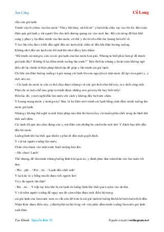 Âm Công Cổ Long
Tạo Ebook: Nguyễn Kim Vỹ Nguồn truyện: vnthuquan.net
vẫn còn giá lạnh.
Tránh việc bị chìm vào làn nước “Thủy bất thuỷ, nê bất nê” y luôn bấu chắc tay vào bờ đá. Khi toàn
thân quá giá lạnh y rút người lên cho ánh dương quang rọi vào sưởi ấm. Khi cái nóng đã làm khô
cong y phục y lại đầm mình vào làn nước, cứ thế y chi trì cho đến lúc hoàng hôn đổ về.
Y leo lên tiểu đảo và bắt đầu nghĩ đến cái lạnh chắc chắn sẽ đến khi đêm buông xuống.
Không nhớ đến cái lạnh còn đỡ một khi nhớ đến y kêu thầm:
“Để tránh cái nóng ta còn có cái giá lạnh của làn nước hoá giải. Nhưng ta biết phải làm gì để tránh
giá lạnh đây? Không lẽ lại đầm mình xuống làn nước?” Kêu thì kêu nhưng y hoàn toàn không ngờ
điều đó lại chính là biện pháp hữu hiệu để giúp y lẩn tránh cái giá lạnh.
Chỉ khi mà đêm buông xuống và gió mang cái lạnh lẽo của nguyên cả mặt nước đổ ập vào người y, y
mới ước ao:
- Cái lạnh do nước ta còn có thể chịu được nhưng với sức gió thổi như thế này, ta e chết cóng mất.
Phải chi có một chỗ nào giúp ta tránh được những cơn gió này thì hay biết mấy!
Đến lúc đó, y mới nghĩ đến làn nước chỉ cách y không đầy ba bước chân.
Y hoang mang trước y tưởng này! Hoa. là kẻ điên mới tránh cái lạnh bằng cách đầm mình xuống làn
nước giá lạnh.
Nhưng y không thể nghĩ ra một biện pháp nào khả thi hơn nếu y cứ muốn phải chết cóng do lãnh khí
thổi suốt đêm.
Cái lạnh đã quá sức chịu đựng của y, mà đêm còn những ba canh nữa mới tàn! Y đánh bạo tiến dần
đến bờ nước.
Luồng lãnh khí lại thổi qua khiến y phải đi đến một quyết định.
Y vội tụt người xuống làn nước.
Chân vừa chạm vào mặt nước buột miệng kêu lên:
- Oâi chao! Lạnh!
Thế nhưng, để lẩn tránh nhưng luồng lãnh khí quái ác, y đành phải đưa toàn thân vào làn nước tối
đen.
- Phì…phì…! Rừ…rừ…! Lạnh đến chết mất!
Y lại kêu và y bỗng muốn được trồi người lên!
Và y đu người lên thật!
- Rừ…rừ… Y tiếp tục kêu khi bị cái lạnh từ luồng lãnh khí thổi qua xuyên vào da thịt.
Y vội trầm người xuống để ngay sau đó cảm nhận được một điều hệ trọng:
cái giá lạnh của làn nước xem ra vẫn còn đỡ hơn là cái giá lạnh từ luồng lãnh khí luôn luôn thổi đến.
Nhận thức được điều này, y đành phải tự hài lòng với việc phải dầm mình xuống làn nước giá lạnh
suốt đêm.
 