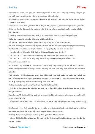 Âm Công Cổ Long
Tạo Ebook: Nguyễn Kim Vỹ Nguồn truyện: vnthuquan.net
Nhanh như tia chớp, Thôi giáo chủ vừa xoay người về ba phía vừa lẹ làng vẫy chưởng. Tiếng rít gió
của kình phong như tiếng sáo trầm bổng du dương liền xuất hiện.
Đó chính là công phu tuyệt học Bích Dạ Sáo Khúc mà trước đó Thôi giáo chủ đã thi triển đã đả bại
Tam Quái Tam Nhãn.
Khác với lần trước, Tam Quái Tam Nhãn thay vì đứng nguyên vị để đối chưởng với Thôi giáo chủ
thì lần này bọn họ dùng một đấu pháp mới. Có lẽ là loại công phu cuối cùng như họ có nói là họ
chưa dùng tới.
Cả ba ung dung khoa chân dịch bộ hoán vị trí cho nhau và lần lượt tung chưởng chống cự.
Và ba tiếng chạm kình to như tiếng sấm nổ liền xuất hiện.
Kết quả lần chạm chiêu này thật ngoài sức tưởng tượng của vị giáo chủ họ Thôi.
bản thân lão cũng phải lảo đảo, ngã nghiêng dù bọn người đối diện cũng nghiêng ngã chệnh choạng.
Bọn Tam Quái Tam Nhãn không lấy đó làm sợ. Ngược lại, họ còn cười lên sặc sụa:
- Ha ... ha ... ha ... Công phu Bích Dạ Sáo Khúc sao lần này kém vậy. Đỡ !
- Ha ... ha ... ha ... Lão còn dám huênh hoang bảo bọn ta phải quy hàng nữa hay thôi ?
- Ha ... ha ... ha ... Thôi lão tử thấy công phu Độc Bộ Tam Quỷ của bọn ta thế nào ? Đỡ !
Như danh xưng vừa thốt ra:
Độc Bộ Tam Quỷ, Tam Quái Tam Nhãn với ba con cùng long lên sòng sọc. Họ bắt đầu di chuyển
nhanh hơn, tạo thành nhiều bóng u linh ma mụi vây kín hoàn toàn bóng nhân ảnh đơn độc của Thôi
giáo chủ.
Thôi giáo chủ với thần sắc ngưng trọng, lặng lẽ hất mạnh song kình nhằm vào nhiều bóng u linh kia.
Giữa tiếng rít gió của kình phong là những tràng cười của Tam Quái Tam Nhãn vang lên lồng lộng.
Bất chấp những tiếng chạm kình cứ nối tiếp nhau hiện hữu.
Có lần vì quá đắc ý, một trong Tam Quái Tam Nhãn bỗng rít lên:
- Thôi lão tử. Sau năm chiêu nữa liệu ngươi có chi trì được không hay phải tẩu hỏa nhập ma vì chân
khí nghịch hành ?
Ngay lập tức, Thôi giáo chủ liền quát trả, nửa như thú nhận một sự thật phũ phàng, nửa như biểu lộ
sự giận dữ vô bờ bến:
- Bổn giáo chủ có chết thì Tam Quái Tam Nhãn các ngươi cũng đừng mong toàn mạng. Xem chưởng
!
Như hùm dữ sa cơ, Thôi giáo chủ lần này ra chiêu với thập thành công lực và với công phu tuyệt học
mà lão đã mạo hiểm khổ luyện, bất chấp hậu quả là Bích Dạ Sáo Khúc.
Biết rõ ý đồ của Thôi giáo chủ, một trong Tam Quái Tam Nhãn hô hoán:
- Lão tặc đã đến lúc liều mình, đừng đối chọi với lão. Chúng ta chỉ cần kéo dài thời gian, đợi lão tặc
tìm đến cái chết.
 