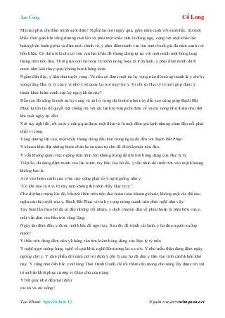 Âm Công Cổ Long
Tạo Ebook: Nguyễn Kim Vỹ Nguồn truyện: vnthuquan.net
Mà nào phải chỉ đầm mình suốt đêm? Ngẫm lại một ngày qua, gồm năm canh với sáu khắc, trừ một
khắc thời gian khi vầng dương mới lên và phải một khắc nữa là đúng ngọ, cộng với một khắc lúc
hoàng hôn buông phủ và đêm mới chính về, y phải đầm mình vào làn nước buốt giá đủ năm canh với
bốn khắc. Có thể nói là chỉ có vỏn vẹn hai khắc để thong dong tự tại với một mình một bóng lang
thang trên tiểu đảo. Thời gian còn lại hoặc là tránh nóng hoặc là trốn lạnh, y phải đầm mình dưới
nước như loài thuỷ quái không hơn không kém.
Ngẫm đến đây, y hầu như tuyệt vọng. Và nếu có được một tia hy vọng nào đó mỏng manh là y chỉ hy
vọng rằng Hạc tỷ tỷ của y vì nhớ y sẽ quay lại nơi này tìm y. Vì chỉ có Hạc tỷ tỷ mới gúp được y
thoát khỏi hiểm cảnh cực kỳ nguy khốn này?
Dẫu sao đó cũng là một sự hy vọng và sự hy vọng dù là nhỏ nhoi này dẫu sao cũng giúp Bạch Bất
Phục tự tồn tại để quyết liệt chống trả với cái lạnh tợ băng khi đêm về và cái nóng như thiêu như đốt
khi một ngày lại đến.
Với suy nghĩ đó, rốt cuộc y cũng qua được một đêm và là một đêm giá lạnh nhưng chưa đến nỗi phải
chết vì cóng.
Vầng dương lên cao, một khắc thong dong đầu tiên trong ngày đã đến với Bạch Bất Phục.
Y khoan khái đặt những bước chân hoàn toàn tự chủ để đi khắp mặt tiểu đảo.
Y vẫn không quên việc ngẩng mặt nhìn lên không trung để dõi tìm bóng dáng của Hạc tỷ tỷ.
Tiếp đó, dù đang đầm mình vào làn nước, tay bấu vào bờ đá, y vẫn nhìn dõi mắt tìm vào một khoảng
không bao la.
Ai ở vào hoàn cảnh của y lúc này cũng phải có ý nghĩ giống như y.
“Có khi nào ta ở vị trí này nên không thể nhìn thấy Hạc tỷ tỷ”.
Cho dù thực trạng lúc đó, bầu trời bên trên tiểu đảo hoàn toàn khoảng khoát, không một vật thể nào
ngăn cản thị tuyết của y, Bạch Bất Phục vì tia hy vọng mỏng manh nên phải nghĩ như vậy.
Tay bám lần theo bờ đá có đầy những vết nhám, y dịch chuyển dần về phía thuận là phía hữu của y,
mắt vẫn dán vào bầu trời vằng lặng.
Ngày tàn đêm đến, y được một khắc để ngơi tay. Sau đó, để tránh cái lạnh, y lại đưa người xuống
nước!
Vì bầu trời đang đêm nên y không cần tìm kiếm bóng dáng của Hạc tỷ tỷ nữa.
Y nghĩ ngợi mông lung, nghĩ về quá khứ, nghĩ đến tương lai xa vời. Y nhớ mẫu thân đang đêm ngày
ngóng chờ y. Y căm phẫn đôi nam nữ với định ý phi lý của họ đã đưa y lâm vào tình cảnh khốn khổ
này. Y cũng nhớ đến hắc y nữ lang Thôi Oanh Oanh, để rồi thầm cầu mong cho nàng lấy được tín vật
tổ sư hầu khôi phục cương vị Giáo chủ của nàng.
Y bất giác nhớ đến một điều:
cái ăn và cái uống!
 