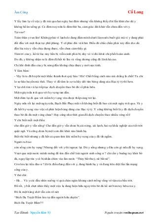 Âm Công Cổ Long
Tạo Ebook: Nguyễn Kim Vỹ Nguồn truyện: vnthuquan.net
Y lấy làm lạ về việc y đã trải qua hai ngày hai đêm nhưng vẫn không thấy đói lẫn khát cho dù y
không hề ăn uống gì. Cả đêm nay nữa là đêm thứ ba, cảm giác đói khát vẫn chưa đến với y.
Tại sao?
Toàn thân y run lên! Không phải vì lạnh do đang đầm mình dưới làn nước buốt giá mà vì y đang phải
đối đầu với một thực tại phũ phàng. Y sẽ phải đói và khát. Điều đó chắc chắn phải xảy đến cho dù
đến lúc này y vẫn chịu đựng được, vẫn chưa cảm thấy gì.
Tâm trí của y, kể từ lúc này liền bị viễn cảnh phải bị dày vò vì đói khát chi phối hoàn cảnh.
Do đó, y không nhận ra là đêm đã hết từ lâu và vầng dương cũng đã lên khá cao.
Chỉ khi đỉnh đầu của y bị nóng đến không chịu được y mới sực tỉnh.
Y lẩm bẩm:
- Vậy là ta đã bỏ phí một khắc thảnh thơi quý báu ! Hà! Chết bằng cách nào mà chẳng là chết! Ta chỉ
lo sợ hão huyền mà thôi. Thay vì để tâm lo sợ ta hãy dõi tìm bóng dáng của Hạc tỷ tỷ thì hơn.
Y lại dõi tìm và lại tiếp tục dịch chuyển theo bờ đá về phía hữu.
Một ngày nữa trôi qua với hy vọng tan dần.
Một đêm lại đi qua với niềm hy vọng vừa được thắp sáng trở lại.
Ngày nữa rồi lại một ngày nữa, Bạch Bất Phục mãi rồi không biết đã bao cái một ngày trôi qua. Và y
đã hết hy vọng vào việc sẽ phát hiện bóng dáng của Hạc tỷ tỷ. Y cũng không biết là y đã dịch chuyển
theo bờ đá đủ một vòng chưa? Hay cũng như thời gian đã dịch chuyển theo nhiều vòng rồi!
Y chỉ biết mỗi một điều:
cho đến giờ y vẫn sống! Cho đến giờ y vẫn chưa bị cái nóng, cái lạnh, hai sự khắc nghiệt của tiết trời
quật ngã. Và cũng chưa bị một cơn đói khát nào hành hạ.
Biết thì biết nhưng y đã hết cả quan tâm khi niềm hy vọng của y đã tắt ngấm.
Người ta bảo:
còn sống còn hy vọng! Nhưng đối với y thì ngược lại. Dù y sống nhưng y đâu còn gì nữa để hy vọng.
Vượt qua mặt nước mênh mông để tìm đến chỗ loài người sinh sống ư ? chỉ cần y buông tay khỏi bờ
đá, ngay lập tức y sẽ bị nhấn chìm vào làn nước “Thủy bất thuỷ, nê bất nê”.
Còn lưu lại tiểu đảo ư ? đó là điều đang đến với y, đang hành hạ y và đang tiêu diệt lần lần mạng
sống của y.
Y thở dài:
- Hà… Và y cúi đầu nhìn xuống vì quá chán ngán khung cảnh trống vắng vô tận của bầu trời.
Để rồi, y bất chợt nhìn thấy một việc lạ đang hiện hữu ngay trên bờ đá kề sát bàn tay hữu của y.
Đó là một hàng chữ vẫn còn rõ nét:
“Bích Dạ Tuyệt Đầm lưu tự đến người hữu duyên”.
Bích Dạ Tuyệt Đầm?!!
 