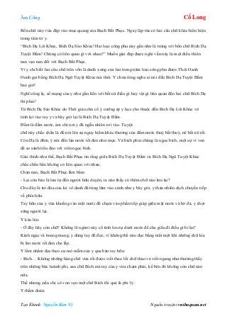 Âm Công Cổ Long
Tạo Ebook: Nguyễn Kim Vỹ Nguồn truyện: vnthuquan.net
Bốn chữ này vừa đập vào mục quang của Bạch Bất Phục. Ngay lập tức có hai câu chữ khác hiển hiện
trong tâm trí y.
“Bích Dạ Lôi Khúc, Bích Dạ Sáo Khúc! Hai loại công phu này gần như là trùng với bốn chữ Bích Dạ
Tuyệt Đầm! Chúng có liên quan gì với nhau?” Muốn giải đáp được nghi vấn này là một điều thiên
nan vạn nan đối với Bạch Bất Phục.
Vì y chỉ biết hai câu chữ trên vốn là danh xưng của hai trong năm loại công phu được Thôi Oanh
Oanh gọi bằng Bích Dạ Ngũ Tuyệt Khúc mà thôi. Y chưa từng nghe ai nói đến Bích Dạ Tuyệt Đầm
bao giờ!
Nghĩ cũng lạ, số mạng của y như gắn liền với bất cứ điều gì hay vật gì liên quan đến hai chữ Bích Dạ
thì phải!
Từ Bích Dạ Sáo Khúc do Thôi giáo chủ cố ý cưỡng ép y học cho thuộc đến Bích Dạ Lôi Khúc vô
tình lọt vào tay y và bây giờ lại là Bích Dạ Tuyệt Đầm.
Đầm là đầm nước, ám chỉ nơi y đã ngẫu nhiên rơi vào. Tuyệt:
chữ này chắc chắn là để nói lên sự nguy hiểm khác thường của đầm nước thuỷ bất thuỷ, nê bất nê rồi.
Còn Dạ là đêm, ý nói đến làn nước tối đen như mực. Và bích phải chăng là ngọc bích, một sự ví von
để so sánh tiểu đảo với viên ngọc bích.
Giải thích như thế, Bạch Bất Phục tin rằng giữa Bích Dạ Tuyệt Đầm và Bích Dạ Ngũ Tuyệt Khúc
chắc chắn hẳn không có liên quan với nhau.
Chán nản, Bạch Bất Phục lẩm bẩm:
- Lại còn bảo là lưu tự đến người hữu duyên, ta nào thấy có thêm chữ nào lưu lại?
Cho đây là trò đùa của kẻ vô danh đã từng lâm vào cảnh như y bây giờ, y thản nhiên dịch chuyển tiếp
về phía hữu.
Tay hữu của y vừa khoắng vào mặt nước để chạm vào phần tiếp giáp giữa mặt nước và bờ đá, y chợt
sững người lại.
Y kêu lên:
- Ở đây hãy còn chữ? Không lẽ ngừơi này cố tình lưu tự dưới nước để che giấu đi điều gì bí ẩn?
Kinh ngạc và hoang mang, y dùng tay để đọc, vì không thể nào đọc bằng mắt một khi những chữ kia
bị làn nước tối đen che lấp.
Y lẩm nhẩm đọc theo sự mò mẫm của y qua bàn tay hữu:
- Bích… Không những hàng chữ vừa rồi được viết theo lối chữ thảo và viết ngang như thường thấy
trên những bức hoành phi, sau chữ Bích mà tay của y vừa chạm phải, kế bên đó không còn chữ nào
nữa.
Thế nhưng ,nếu chỉ có vỏn vẹn một chữ Bích thì quả là phi lý.
Y thầm đoán:
 