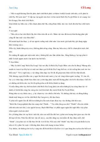 Âm Công Cổ Long
Tạo Ebook: Nguyễn Kim Vỹ Nguồn truyện: vnthuquan.net
- “Nếu ta nghĩ không lầm thì phía dưới chữ Bích phải có thêm ít nhất là một chữ nữa, có lẽ phải là
chữ Dạ. Để xem nào!” Y tiếp tục tụt người sâu hơn và làn nước Bích Dạ Tuyệt Đầm và sờ soạng vào
bờ đá ngay bên dưới chữ Bích.
Quả nhiên tay hữu của y liền chạm phải chữ Dạ, cũng được khắc sâu vào vách đá như bao chữ trước
đó.
Y lại nghĩ:
- “Nếu chỉ có hai chữ Bích Dạ thì ở bên trên đã có rồi. Nhân vật nào đã lưu tự hẳn không phải phí
công để làm một việc thừa thãi”.
Để minh bạch hư thực, y cố tụt người xuống một chút nữa. Làn nước giá lạnh bây giờ đang ngập
khỏi miệng của y.
Dẫu vậy, hành động này của y không phải uổng công. Bàn tay hữu của y thế là chạm phải một chữ
nữa.
Do miệng đã ngập quá mặt nước nên y không thể nào lẩm nhẩm đọc, bằng không y lại tợp phải ít
nhất là một ngụm nước vừa lạnh vừa hôi thối.
Y đọc thầm:
- “Đây là chữ Cung! Bích Dạ Cung? Gọi nơi đây là Bích Dạ Tuyệt Đầm còn cho là đúng! Nhưng nếu
muốn ta xem ở tại đây lại có một nơi được gọi là Bích Dạ Cung thì hoa. có kẻ cuồng tâm mới tin vào
điều này!” Với ý nghĩ này y vội dùng chân đạp vào bờ đá để giúp toàn thân trồi lên thật nhanh.
Thế nhưng, ngay khi đầu của y ngoi lên khỏi mặt nước y lại vội vàng trầm người xuống. Vì vừa rồi,
lúc y co chân đạp, chính bàn chân của y như đạp phải một chỗ không phải chỉ là bờ đá nhám. Chỗ đó
có những nét khắc sâu vào bờ đá giống như ai đó khắc thành tự dạng.
Và nếu đúng như vậy thì bên dưới chữ Bích Dạ Cung phải còn nữa những ký tự cũng được kẻ vô
danh cố tình khắc càng lúc càng sâu vào bên dưới đáy nước Bích Dạ Tuyệt Đầm.
Đúng như sự suy đoán của y, y lại chạm tay vào nhiều chữ nữa. Và những chữ này cứ đứng thẳng
thành một hàng so với ba chữ Bích Dạ Cung mà y đã đọc được.
Y phải trồi người lên để đổi hơi những ba lần mới chạm được tay vào những chữ như sau:
“Bích Dạ Cung nghênh đón tân cung chủ! Thỉnh…” Tin chắc rằng sau chữ “Thỉnh” vẫn còn nhiều
chữ nữa nên mới đủ ý của người lưu tự, Bạch Bất Phục có phần ngao ngán khi nghĩ đến việc phải
trầm người sâu hơn nữa!
Do y không dám rời tay khỏi vách đá, nên sau mỗi lần đổi hơi y phải ước lượng thời gian sao cho đủ
để kịp trồi lên. Như lần đổi hơi vừa rồi của y, sau khi dùng tay mò mẫm để đọc được mỗi chữ
“thỉnh” y lại phải vội vã lần theo bờ đá và trồi lên. Nếu sau chữ “thỉnh” này hãy còn quá nhiều ký tự
nữa có lẽ y phải bỏ cuộc vì không dám đem sinh mạng ra mạo hiểm.
Tuy nhiên, do không còn tia hy vọng nào để thoát khỏi tiểu đảo và vì qua hàng lưu tự kia cho biết nơi
 