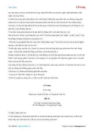 Âm Công Cổ Long
Tạo Ebook: Nguyễn Kim Vỹ Nguồn truyện: vnthuquan.net
này quả thật có tồn tại một Bích Dạ Cung, Bạch Bất Phục sau một lúc ngẫm nghĩ đành phải chấp
nhận việc mạo hiểm.
Có Bích Dạ Cung chắc chắn phải có lối xuất nhập! Chẳng thà mạo hiểm tìm con đường sống giữa
muôn nẻo tử vong còn hơn là phải chịu giam mình suốt đời tại một tiểu đảo trơ trọi chống vắng.
Lần này y cố lấy hơi thật nhiều để chi trì thời gian ở dưới đáy nước lâu chừng nào tốt chừng ấy. Có
như thế y mới đỡ phải phí lực.
Y lại trầm xuống thật nhanh do đà ghi nhớ kỹ những chỗ y cần phải bám tay vào!
Bên dưới chữ “thỉnh” quả nhiên hãy còn chữ! Y lần lượt chạm phải chữ “nhập” và chữ “cung” Toàn
bộ những tự dạng liền hiện lại trong tâm trí y :
“Bích Dạ Cung nghênh đón tân cung chủ! Thỉnh nhập cung!” Xem như câu chữ lưu lại đã đủ nghĩa
nhưng y vẫn tiếp tục đưa tay mò tìm!
Và bất ngờ, ngay sau khi tay y chạm vào một mô đá tròn lẳng nằm ngay phía dưới hai chữ “nhập
cung”, một lực hút mãnh liệt bỗng xuất hiện và hút lấy thân thể y.
Không cưỡng lại được, y bị hấp lực kia cuốn phăng vào một khoảng trống, không ngờ lại có ở bờ đá.
Phần vì hốt hoảng, phần vì hụt hơi, y há miệng ra và lại tợp phải liên tiếp mấy ngụm nước vừa lạnh
buốt vừa hôi thối đến tởm lợm.
Làn nước tối đen vẫn bao trùm lấy y. Y vẫn bị hấp lực cuồn cuộn cuốn đi và vẫn phải vừa nôn ra vừa
tợp vào bằng loạt những ngụm nước nhơ bẩn.
Y kiệt lực và y không thể không nghĩ đến một điều:
“Lần này ta chết chắc! Mạng ta vậy là đã tuyệt”.
Và đó là ý nghĩ sau cùng của y vì liền sau đó y hôn mê trầm trầm.
Cổ Long
Âm Công
Đánh máy: Bạch Vân Phi và Vong hồn Tiên Tử
Hồi 11
Vô Tình Vào Được Bích Dạ Cung
Từ Vui Mừng Rơi Xuống Tuyệt Vọng
Y nghĩ y đang nằm mơ.
Vì nếu những gì y đang nhìn thấy đều là sự thật thì khung cảnh nguy nga tráng lệ này từ đâu xuất
hiện? Hay nói cách khác thì y đã lọt vào nơi này bằng cách nào?
 