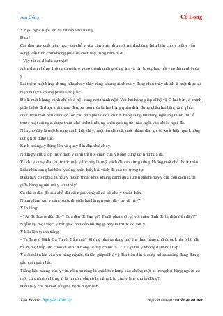 Âm Công Cổ Long
Tạo Ebook: Nguyễn Kim Vỹ Nguồn truyện: vnthuquan.net
Y ngơ ngác ngồi lên và tự cắn vào lưỡi y.
Đau !
Cái đau này xuất hiện ngay tại chỗ y vừa cắn phải như một minh chứng hữu hiệu cho y biết y vẫn
sống, vẫn tỉnh chứ không phải đã chết hay đang nằm mơ!
- Vậy tất cả đều là sự thật!
Aâm thanh bỗng thốt ra từ miệng y tạo thành những sóng âm và lần lượt phản hồi vào thính nhĩ của
y.
Lại thêm một bằng chứng nữa cho y thấy rằng khung cảnh mà y đang nhìn thấy chính là một thực tại
hiện hữu và không phải là ảo giác.
Đó là một khung cảnh chỉ có ở nội cung nơi thành nội! Với hai hàng giáp sĩ hộ vệ Ở hai bên, ở chính
giữa là lối đi được trải thảm đều, xa hơn nữa là hai hàng quân thần đứng chầu hai bên, và ở phía
cuối, trên một nền đá được tôn cao hơn phía dưới, có hai hàng cung nữ đang nghiêng mình thủ lễ
trước một cái ngai được trạm chổ tinh tế nhưng không có người nào ngồi vào chiếc ngai đó.
Nếu cho đây là một khung cảnh thật thì y, một tên dân dã, một phàm dân tục tử xuất hiện quả không
đúng nơi đúng lúc.
Kinh hoàng, y đứng lên và quay đầu định bỏ chạy.
Nhưng y chưa kịp thực hiện ý định thì đôi chân của y bỗng cứng đờ như hoá đá.
Vì khi y quay đầu lại, trước mặt y lúc này là một vách đá cao sừng sững, không một chỗ thoát thân.
Liếc nhìn sang hai bên, y cũng nhìn thấy hai vách đá cao to tương tự.
Điều này có nghĩa là nếu y muốn thoát khỏi khung cảnh quá sum nghiêm này y chỉ còn cách là đi
giữa hàng người mà y vừa thấy!
Có thể ở đâu đó sau chỗ đặt cái ngai vàng sẽ có lối cho y thoát thân.
Nhưng làm sao y dám bước đi giữa hai hàng người đầy uy vệ này?
Y lo lắng:
- “Ai đã đưa ta đến đây? Đưa đến để làm gì? Ta đã phạm tội gì với triều đình để bị điệu đến đây?”
Ngẫm lại mọi việc, y bất giác nhớ đến những gì xảy ra trước đó với y.
Y kêu lên thành tiếng:
- Ta đang ở Bích Dạ Tuyệt Đầm mà? Không phải ta đang mò tìm theo hàng chữ được khắc ở bờ đá
rồi bị một hấp lực cuốn đi sao? Không lẽ đây chính là…” Là gì thì y không dám nói tiếp!
Y dõi mắt nhìn vào hai hàng người, từ tên giáp sĩ hộ vệ đầu tiên đến ả cung nữ sau cùng đang đứng
gần cái ngai nhất.
Tiếng kêu hoảng của y vừa rồi như ràng là khá lớn nhưng sao không một ai trong hai hàng người có
một cử chỉ nào chứng tỏ là họ có nghe có bị tiếng kêu của y làm khuấy động?
Điều này chỉ có một lối giải thích duy nhất:
 