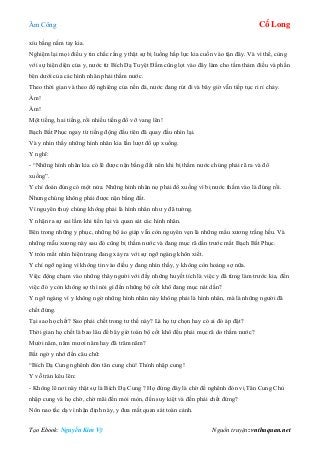 Âm Công Cổ Long
Tạo Ebook: Nguyễn Kim Vỹ Nguồn truyện: vnthuquan.net
xíu bằng nắm tay kia.
Nghiệm lại mọi điều y tin chắc rằng y thật sự bị luồng hấp lực kia cuốn vào tận đây. Và vì thế, cùng
với sự hiện diện của y, nước từ Bích Dạ Tuyệt Đầm cũng lọt vào đây làm cho tấm thảm điều và phần
bên dưới của các hình nhân phải thấm nước.
Theo thời gian và theo độ nghiêng của nền đá, nước đang rút đi và bây giờ vẫn tiếp tục ri rỉ chảy.
Ầm!
Ầm!
Một tiếng, hai tiếng, rồi nhiều tiếng đổ vỡ vang lên!
Bạch Bất Phục ngay từ tiếng động đầu tiên đã quay đầu nhìn lại.
Và y nhìn thấy những hình nhân kia lần lượt đổ ụp xuống.
Y nghĩ:
- “Những hình nhân kia có lẽ được nặn bằng đất nên khi bị thấm nước chúng phải rã ra và đổ
xuống”.
Y chỉ đoán đúng có một nửa. Những hình nhân nọ phải đổ xuống vì bị nước thấm vào là đúng rồi.
Nhưng chúng không phải được nặn bằng đất.
Vì nguyên thuỷ chúng không phải là hình nhân như y đã tưởng.
Y nhận ra sự sai lầm khi tiến lại và quan sát các hình nhân.
Bên trong những y phục, những bộ áo giáp vẫn còn nguyên vẹn là những mẩu xương trắng hếu. Và
những mẫu xương này sau đó cũng bị thấm nước và đang mục rã dần trước mắt Bạch Bất Phục.
Y tròn mắt nhìn hiện trạng đang xảy ra với sự ngỡ ngàng khôn xiết.
Y chỉ ngỡ ngàng vì không tin vào điều y đang nhìn thấy, y không còn hoảng sợ nữa.
Việc động chạm vào những thây người với đầy những huyết tích là việc y đã từng làm trước kia, đến
việc đó y còn không sợ thì nói gì đến những bộ cốt khô đang mục nát dần?
Y ngỡ ngàng vì y không ngờ những hình nhân này không phải là hình nhân, mà là những người đã
chết đứng.
Tại sao họ chết? Sao phải chết trong tư thế này? Là họ tự chọn hay có ai đó áp đặt?
Thời gian họ chết là bao lâu để bây giờ toàn bộ cốt khô đều phải mục rã do thấm nước?
Mười năm, năm mươi năm hay đã trăm năm?
Bất ngờ y nhớ đến câu chữ:
“Bích Dạ Cung nghênh đón tân cung chủ! Thỉnh nhập cung!
Y vỗ trán kêu lên:
- Không lẽ nơi này thật sự là Bích Dạ Cung ? Họ đứng đây là chờ để nghênh đón vị Tân Cung Chủ
nhập cung và họ chờ, chờ mãi đến mỏi mòn, đến suy kiệt và đến phải chết đứng?
Nôn nao tấc dạ vì nhận định này, y đưa mắt quan sát toàn cảnh.
 