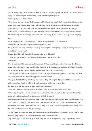 Âm Công Cổ Long
Tạo Ebook: Nguyễn Kim Vỹ Nguồn truyện: vnthuquan.net
Sự cẩn trọng của y không hề thừa! Rốt cuộc, hành vi của y không làm cho thi thể của cung nữ kia lay
động. Do đó, vị cung nữ đó vẫn đứng, vẫn tồn tại không bị hủy hoại.
Trên cuộn lụa là một bức di thư:
“Kính trọng người đã khuất, đó là một đạo nghĩa đáng khâm phục! Các hạ xứng đáng để đảm nhận
trọng trách cung chủ Bích Dạ Cung! Bằng không, các hạ sẽ không có cơ hội đọc qua di thư này”.
Nhíu mày nghĩ suy, Bạch Bất Phục mơ hồ biết rằng lời nói trên không phải là lời nói suông!
Rất có thể ở tại đây có sắp bày cơ quan ám tàng. Và chỉ cần một trong tám cung nữ kia vì hành vi
khiếm lễ của y làm cho đỗ ngã, cơ quan lập tức phát động. Y chắc chắn sẽ bị cơ quan ám tàng huỷ
diệt.
Rùng mình vì lo sợ, y phải lặng người một lúc khá lâu mới dám đọc tiếp di thư:
“Cung chủ yên tâm ! Sau đây là cách khống chế cơ quan:
Cung chủ chỉ cần xoay chiếc ngai kia đúng một vòng theo hướng Tây – Đông. Sau đó ngồi lên, cơ
quan lập tức bị chế ngự!”.
Không dám chậm trễ, Bạch Bất Phục thực hiện ngay điều này!
Và khi đã ngồi lên chiếc ngai, y bất giác rúng động khi đọc tiếp di thư:
“Cung chủ!
Đây là ngai vị chỉ dành cho cung chủ thượng toạ! Cung chủ đã ngồi, mặc nhiên cung chủ đã chấp
thuận tiếp nhận ngai vị cung chủ Bích Dạ Cung, kể cả di ý của cung chủ đời trước! Chúng thuộc hạ
dù đã hoá vật nhưng cũng khấu đầu tham kiến tân cung chủ!” Aàm! Aàm!
Tám tiếng đổ vỡ nữa lần lượt vang lên! Đó là sự đổ ngã của tám vị cung nữ! Và sự đổ ngã này, theo
suy đoán của Bạch Bất Phục, không phải là chuyện tình cờ.
“Cơ quan dù đã bị khống chế nhưng vẫn cứ phát động. Và sự phát động này đã khiến cho bọn họ
phải ngã xuống. Họ đã cố ý bố trí như vậy cho đúng với lời ghi trong di thư:
họ đang khấu đầu tham kiến ta là cung chủ Bích Dạ Cung!”.
Thán phục trước mọi việc được hiệu trước như thần, Bạch Bất Phục xem tiếp di thư:
“Cách đây không lâu – là lúc chúng thuộc hạ vẫn còn tại thế – Cung Chủ đương nhiệm bỗng nhận
được một chiến thư của một người tự xưng là Bạch Y công tử.
Lời lẽ trong chiến thư đầy ngạo mạn khiến Cung Chủ không thể không tiếp nhận. Sau khi Cung Chủ
xuất cung được ba ngày, toàn bộ Bích Dạ Cung không hiểu sao lại bị nhấn chìm vào đáy Bích Dạ
Đầm Do nước ở Bích Dạ Đầm có đặc tính lạ lùng và vì Bích Dạ Kiều cũng bị huỷ hoại, chúng thuộc
hạ hoàn toàn bị cách ly với thế giới bên ngoài.
Từ đó, chúng thuộc hạ bảo nhau tìm cách luyện cho được Ngũ Tuyệt Thân Pháp. Vì chỉ có thân pháp
này mới giúp chúng thuộc hạ vượt qua được Bích Dạ Đầm mà thôi.
Tuy nhiên, Ngũ Tuyệt Thân Pháp là phần công phu chỉ có trong Bích Dạ Ngũ Tuyệt Công Phu Hạ
 