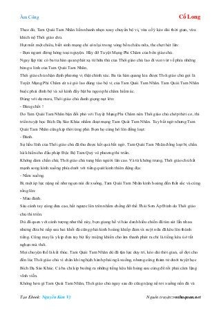 Âm Công Cổ Long
Tạo Ebook: Nguyễn Kim Vỹ Nguồn truyện: vnthuquan.net
Theo đó, Tam Quái Tam Nhãn liền nhanh nhẹn xoay chuyển bộ vị, vừa cố ý kéo dài thời gian, vừa
khích nộ Thôi giáo chủ.
Hụt mất một chiêu, biết sinh mạng chỉ còn lại trong vòng bốn chiêu nữa, thc chợt hét lên:
- Bọn ngươi đừng hòng toại nguyện. Hãy đỡ Tuyệt Mạng Phi Châm của bổn giáo chủ.
Ngay lập tức có ba tia hàn quan phát xạ từ hữu thủ của Thôi giáo chủ lao đi vun vút về phía những
bóng u linh của Tam Quái Tam Nhãn.
Thôi giáo chủ nhận định phương vị thật chính xác. Ba tia hàn quang kia được Thôi giáo chủ gọi là
Tuyệt Mạng Phi Châm cứ xé gió lao đúng vào bộ vị của Tam Quái Tam Nhãn. Tam Quái Tam Nhãn
buộc phải đình bộ và xô kình đẩy bật ba ngọn phi châm hiểm ác.
Đúng với dự mưu, Thôi giáo chủ đanh giọng nạt lớn:
- Đáng chết !
Do Tam Quái Tam Nhãn bận đối phó với Tuyệt Mạng Phi Châm nên Thôi giáo chủ chớp thời cơ, thi
triển tuyệt học Bích Dạ Sáo Khúc nhằm đoạt mạng Tam Quái Tam Nhãn. Tuy bất ngờ nhưng Tam
Quái Tam Nhãn cũng kịp thời ứng phó. Bọn họ cùng hô lên đồng loạt:
- Đánh.
Sự liều lĩnh của Thôi giáo chủ đã thu được kết quả bất ngờ. Tam Quái Tam Nhãn đồng loạt bị chấn
lùi khiến cho đấu pháp Độc Bộ Tam Quỷ vô phương thi triển.
Không dám chần chừ, Thôi giáo chủ tung bắn người lên cao. Và từ không trung, Thôi giáo chủ hất
mạnh song kình xuống phía dưới với tiếng quát kinh thiên động địa:
- Nằm xuống.
Bị một áp lực nặng nề như ngọn núi đè xuống, Tam Quái Tam Nhãn kinh hoảng đến thất sắc và cùng
rống lên:
- Mau đánh.
Sáu cánh tay cùng đưa cao, hất ngược lên trên nhằm chống đỡ thế Thái Sơn Áp Đỉnh do Thôi giáo
chủ thi triển.
Dù đã quen với cảnh tượng như thế này, bọn giang hồ vì háo danh hiếu chiến đã tàn sát lẫn nhau
nhưng đứa bé nấp sau hai khối đá cũng phải kinh hoàng khiếp đảm và suýt nữa đã kêu lên thành
tiếng. Cũng may là y kịp đưa tay bịt lấy miệng khiến cho âm thanh phát ra chỉ là tiếng kêu ú ớ tắt
nghẹn mà thôi.
Mọi chuyện thế là kết thúc. Tam Quái Tam Nhãn dù đã tận lực duy trì, kéo dài thời gian, cố đợi cho
đến lúc Thôi giáo chủ vì chân khí nghịch hành phải ngã xuống, nhưng cũng thảm tử dưới tuyệt học
Bích Dạ Sáo Khúc. Cả ba chỉ kịp buông ra những tiếng kêu hãi hùng sau cùng để rồi phải câm lặng
vĩnh viễn.
Không hơn gì Tam Quái Tam Nhãn, Thôi giáo chủ ngay sau đó cũng nặng nề rơi xuống nền đá và
 