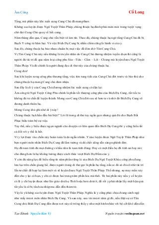 Âm Công Cổ Long
Tạo Ebook: Nguyễn Kim Vỹ Nguồn truyện: vnthuquan.net
Tầng, mà phần này khi xuất cung Cung Chủ đã mang theo.
Không sao luyện được Ngũ Tuyệt Thân Pháp, chúng thuộc hạ đành phải mòn mỏi trong tuyệt vọng
chờ đợi Cung Chủ quay về hồi cung.
Năm tháng dần qua, Cung chủ vẫn biệt vô âm tín. Theo đó, chúng thuộc hạ ngờ rằng Cung Chủ đã bị
Bạch Y công tử hãm hại. Và việc Bích Dạ Cung bị nhấn chìm cũng là hành vi của y.
Sau đó, chúng thuộc hạ bảo nhau chuẩn bị mọi việc để đón chờ Tân Cung Chủ.
Vị Tân Cung Chủ này nếu không là truyền nhân do Cung Chủ đương nhiệm tuyển chọn thì cũng là
người đủ tài trí để qua năm loại công phu Sáo –Tiêu – Cầm – Lôi – Chung mà luyện được Ngũ Tuyệt
Thân Pháp. Và đó chính là người đang đọc di thư này của chúng thuộc hạ.
Cung chủ!
Sau khi luyện xong công phu thượng tầng, việc tìm tung tích của Cung Chủ đời trước và báo thù cho
chúng thuộc hạ mong Cung chủ đảm nhận.
Sau đây là di ý của Cung Chủ đương nhiệm lúc xuất cung có dặn lại:
Âm công từ Ngũ Tuyệt Công Phu chính là phần tối thượng công phu của Bích Dạ Cung, rất tiếc ta
không đủ tư chất để luyện thành. Mong sao Cung Chủ đời sau sẽ hơn ta và nhờ đó Bích Dạ Cung sẽ
đương danh thiên hạ.
Mong Cung chủ ghi nhớ di ý này!
Chúng thuộc hạ khấu đầu bái biệt!” Lời lẽ trong di thư tuy ngắn gọn nhưng quá đủ cho Bạch Bất
Phục hiểu toàn bộ sự việc.
Tuy thế, nếu y hiểu được ngọn ngành câu chuyện có liên quan đến Bích Dạ Cung thì y cũng hiểu tất
cả đối với y thế là hết.
Vì y lọt được vào chốn này hoàn toàn là do ngẫu nhiên. Y nào luyện được Ngũ Tuyệt Thân Pháp như
bọn người môn nhân Bích Dạ Cung đã lầm tưởng và dù chết cũng sẵn sàng nghênh đón.
Họ đã toan tính đủ mọi đường và hầu như là toan tính đúng. Duy có một điều họ đã tính sai hay nói
cho đúng hơn là họ không lường được cách thức vượt Bích Dạ Đầm của y.
Y còn đủ năng lực để hiểu rằng từ năm phần riêng lẻ của Bích Dạ Ngũ Tuyệt Khúc công phu đang
lưu lạc trên chốn giang hồ, được người trong di thư gọi là phần hạ tầng, nếu ai đó có đủ sẽ nhờ tài trí
lẫn tư chất để hợp lại làm một và sẽ luyện được Ngũ Tuyệt Thân Pháp. Thế nhưng, sự may mắn xảy
đến cho y lại có hạn, y chỉ có được hai trong năm phần kia mà thôi. Từ hai phần này nếu y cố luyện
có lẽ y chỉ luyện được như lão giáo chủ họ Thôi hoặc hơn chút ít, để rồi y phải nhận lấy một hậu quả
tất yếu là sẽ bị tẩu hỏa nhập ma dẫn đến thảm tử.
Vậy là y không sao luyện được Ngũ Tuyệt Thân Pháp. Nghĩa là y cũng phải chịu chung cảnh ngộ
như mấy mươi môn nhân Bích Dạ Cung. Và sau này, sau vài mươi năm gì đó, nếu thật sự có Tân
Cung chủ Bích Dạ Cung đến được nơi này sẽ trông thấy y như một hình nhân với bộ cốt khô dần dần
 