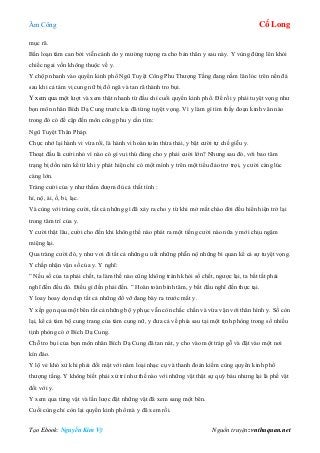 Âm Công Cổ Long
Tạo Ebook: Nguyễn Kim Vỹ Nguồn truyện: vnthuquan.net
mục rã.
Bấn loạn tâm can bởi viễn cảnh do y mường tượng ra cho bản thân y sau này. Y vùng đứng lên khỏi
chiếc ngai vốn không thuộc về y.
Y chộp nhanh vào quyển kinh phổ Ngũ Tuyệt Công Phu Thượng Tầng đang nằm lăn lóc trên nền đá
sau khi cả tám vị cung nữ bị đổ ngã và tan rã thành tro bụi.
Y xem qua một lượt và xem thật nhanh từ đầu chí cuối quyển kinh phổ. Để rồi y phải tuyệt vọng như
bọn môn nhân Bích Dạ Cung trước kia đã từng tuyệt vọng. Vì y làm gì tìm thấy đoạn kinh văn nào
trong đó có đề cập đến môn công phu y cần tìm:
Ngũ Tuyệt Thân Pháp.
Chực nhớ lại hành vi vừa rồi, là hành vi hoàn toàn thừa thải, y bật cười tự chế giễu y.
Thoạt đầu là cười nhỏ vì nào có gì vui thú đáng cho y phải cười lớn? Nhưng sau đó, với bao tâm
trạng bị dồn nén kể từ khi y phát hiện chỉ có một mình y trên một tiểu đảo trơ trọi, y cười càng lúc
càng lớn.
Tràng cười của y như thấm đượm đủ cả thất tình :
hỉ, nộ, ái, ố, bi, lạc.
Và cùng với tràng cười, tất cả những gì đã xảy ra cho y từ khi mở mắt chào đời đều hiển hiện trở lại
trong tâm trí của y.
Y cười thật lâu, cười cho đến khi không thể nào phát ra một tiếng cười nào nữa y mới chịu ngậm
miệng lại.
Qua tràng cười đó, y như vơi đi tất cả những u uất những phẫn nộ những bi quan kể cả sự tuyệt vọng.
Y chấp nhận vận số của y. Y nghĩ:
” Nếu số của ta phải chết, ta làm thế nào cũng không tránh khỏi số chết, ngược lại, ta bất tất phải
nghĩ đến đều đó. Điều gì đến phải đến. ” Hoàn toàn bình tâm, y bắt đầu nghĩ đến thực tại.
Y loay hoay dọn dẹp tất cả những đổ vỡ đang bày ra trước mắt y.
Y xếp gọn qua một bên tất cả những bộ y phục vẫn còn chắc chắn và vừa vặn với thân hình y. Số còn
lại, kể cả tám bộ cung trang của tám cung nữ, y đưa cả về phía sau tại một tịnh phòng trong số nhiều
tịnh phòng có ở Bích Dạ Cung.
Chỗ tro bụi của bọn môn nhân Bích Dạ Cung đã tan nát, y cho vào một tráp gỗ và đặt vào một nơi
kín đáo.
Y lộ vẻ khó xử khi phải đối mặt với năm loại nhạc cụ và thanh đoản kiếm cùng quyển kinh phổ
thượng tầng. Y không biết phải xử trí như thế nào với những vật thật sự quý báu nhưng lại là phế vật
đối với y.
Y xem qua từng vật và lần lược đặt những vật đã xem sang một bên.
Cuối cùng chỉ còn lại quyển kinh phổ mà y đã xem rồi.
 