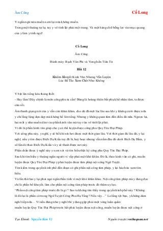 Âm Công Cổ Long
Tạo Ebook: Nguyễn Kim Vỹ Nguồn truyện: vnthuquan.net
Y ngần ngừ nửa muốn xem lại nửa không muốn.
Trong một thoáng tự lự, tay y vô tình lật phải một trang. Và một hàng chữ bỗng lọt vào mục quang
của y làm y tỉnh ngộ!
Cổ Long
Âm Công
Đánh máy: Bạch Vân Phi và Vong hồn Tiên Tử
Hồi 12
Khiếm Khuyết Kinh Văn Nhưng Vẫn Luyện
Lúc Bế Tắc Xem Chết Như Không
Y bật lên tiếng kêu thảng thốt:
- Hay lắm! Đây chính là môn công phu ta cần! Đúng là hoàng thiên bất phụ khổ nhân tâm, ta được
cứu rồi.
Âm thanh giọng nói của y vẫn còn khàn khàn, cho dù đã một lúc lâu sau khi y không cười được nữa
y chỉ lẳng lặng dọn dẹp mà không hề lên tiếng. Nhưng y không quan tâm đến điều đó nữa. Ngược lại,
hai mắt y như muốn dán vào phần kinh văn mà tay vừa vô tình lật phải.
Vì đó là phần kinh văn giúp cho y có thể luyện được công phu Quy Tức Đại Pháp.
Với công phu này, y nghĩ, y sẽ bế khí nín hơi được một thời gian lâu. Với thời gian đủ lâu đó, y lại
nghĩ, nếu y tìm được Bích Dạ Kiều tuy đã bị huỷ hoại nhưng vẫn nằm đâu đó dưới Bích Dạ Đầm, y
sẽ lần dò theo Bích Dạ Kiều và y sẽ thoát được nơi này.
Phấn chấn được ý nghĩ này y xem xét và tìm hiểu thật kỳ công phu Quy Tức Đại Pháp.
Sau khi tìm hiểu y thoáng ngẩn người vì vấp phải một khó khăn. Đó là, theo kinh văn có ghi, muốn
luyện được Quy Tức Đại Pháp y phải luyện được tâm pháp nội công Ngũ Tuyệt.
Tìm kiếm trong quyển kinh phổ đến đoạn có ghi phần nội công tâm pháp, y lại háo hức xem tìm
hiểu.
Và lần thứ hai y lại phải ngơ ngẩn thần tình vì một khó khăn khác. Nội công tâm pháp mà y đang đọc
chỉ là phần bổ khuyết, làm cho phần nội công tâm pháp trước đó thêm uy lực.
“Phần nội công tâm pháp trước đó là gì ? Sao ta không tìm thấy trong quyển kinh phổ này ? Không
lẽ đó lại là phần có trong Ngũ Tuyệt Công Phu Hạ Tầng? Nếu vậy…” Lo lắng tột bực, y không dám
nghĩ tiếp nữa… Vì nếu đúng như y nghĩ thì y đang gặp phải một vòng luẩn quẩn:
muốn luyện Quy Tức Đại Pháp trước hết phải luyện được nội công, muốn luyện được nội công ở
 