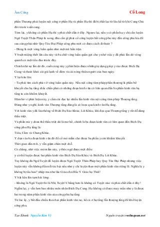 Âm Công Cổ Long
Tạo Ebook: Nguyễn Kim Vỹ Nguồn truyện: vnthuquan.net
phần Thượng phải luyện nội công ở phần Hạ và phần Hạ thì đã bị thất lạc từ lâu kể từ khi Cung Chủ
đời trước xuất cung.
Tóm lại, y không có phần Hạ thì y phải chết dần ở đây. Ngược lại, nếu y có phần hạ y chỉ cần luyện
Ngũ Tuyệt Thân Pháp là xong, đâu cần gì phải cố công luyện hết công phu này đến công phu kia để
sau cùng phải nhờ Quy Tức Đại Pháp công phu mới có được cách đi thoát ?
- Đúng là một vòng luẩn quẩn như một mê hồn trận.
Y buột miệng thốt lên câu này và ba chữ vòng luẩn quẩn gợi cho y nhớ việc y đã phải lần dò vòng
quanh cả một tiểu đảo trước đây.
Chính nhờ sự lần dò đó, cuối cùng này y phát hiện được những tự dạng giúp y vào được Bích Dạ
Cung và thoát khỏi cái giá lạnh về đêm và cái nóng thiêu người của ban ngày.
Y lại kêu lên:
- Ta phải tìm cách phá vỡ vòng luẩn quẩn này. Nếu nội công tâm pháp phần thượng là phần bổ
khuyết cho hạ tầng chắc chắn phải có những đoạn kinh văn có liên quan đến ba phần kinh văn hạ
tầng ta còn khiếm khuyết.
Hăm hở vì phát hiện này, y cắm cúi đọc lại nhiều lần kinh văn nội công tâm pháp Thượng tầng.
Đúng như y nghĩ, kinh văn Thượng tầng đúng là có lược qua kinh văn Hạ tầng.
Với kinh văn y đã làu thông về Bích Dạ Sáo Khúc, Lôi Khúc, khi đọc qua Thượng tầng y rất dễ dàng
thấu triệt.
Và phần mà y chưa thể thấu triệt dù là mơ hồ, chính là ba đoạn kinh văn có liên quan đến Bích Dạ
công phu Hạ tầng là:
Tiêu, Cầm và Chung Khúc.
Y dựa vào ba đoạn kinh văn đó để cố mò mẫm cho được ba phần y còn khiếm khuyết.
Thời gian dần trôi, y vẫn giậm chân một chỗ.
Có chăng, nhờ việc mò mẫm này, y thức ngộ được một điều:
y có thể luyện được hai phần kinh văn Bích Dạ Sáo Khúc và Bích Dạ Lôi Khúc.
Tuy không đủ Ngũ Tuyệt để luyện được Ngũ Tuyệt Thân Pháp hay Quy Tức Đại Pháp nhưng việc
luyện này vẫn không đến nỗi tác hại nếu như y chỉ luyện theo một phần kinh văn riêng lẽ. Nghĩa là y
không bị tẩu hoa? nhập ma như lão Giáo chủ Hắc Y Giáo họ Thôi!
Y bật kêu lên tạm hài lòng:
- Không là Ngũ Tuyệt thì là Nhị Tuyệt! Chẳng hơn là không có Tuyệt nào và phải chết dần ở đây!
Ngẫm lại, y vẫn hơn bao nhiêu môn nhân Bích Dạ Cung. Họ không có được may mắn như y là được
hai trong năm phần kinh văn của công phu hạ tầng.
Từ lúc ấy, y bắt đầu chiếu theo hai phần kinh văn nọ, kể cả ở hạ tầng lẫn thượng tầng để khổ luyện
công phu.
 