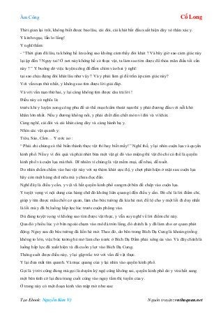 Âm Công Cổ Long
Tạo Ebook: Nguyễn Kim Vỹ Nguồn truyện: vnthuquan.net
Thời gian lại trôi, không biết được bao lâu, cái đói, cái khát bắt đầu xuất hiện dày vò thân xác y.
Y kinh ngạc, lẫn lo lắng!
Y nghĩ thầm:
- “Thời gian đã lâu, ta không hề ăn uống sao không cảm thấy đói khát ? Và bây giờ sao cảm giác này
lại ập đến ? Nguy tai! Ở nơi này không hề có thực vật, ta làm sao tìm được để thỏa mãn điều tối cần
này ? ” Y buông dở việc luyện công để đắm chìm vào hai ý nghĩ:
tại sao chịu đựng đói khát lâu như vậy ? Và y phải làm gì để trấn áp cảm giác này?
Với vấn nạn thứ nhất, y không sao tìm được lời giải đáp.
Và với vấn nạn thứ hai, y lại càng không tìm được câu trả lời !
Điều này có nghĩa là:
trước khi y luyện xong công phu để có thể mạo hiểm thoát nạn thì y phải đương đầu với nỗi khó
khăn lớn nhất. Nếu y đương không nổi, y phải chết dần chết mòn vì đói và vì khát.
Càng nghĩ, cái đói và cái khát càng dày và càng hành hạ y.
Nhìn các vật quanh y:
Tiêu, Sáo, Cầm… Y ước ao :
“ Phải chi chúng có thể biến thành thực vật thì hay biết mấy!” Nghĩ thế, y lại nhìn cuộn lụa và quyển
kinh phổ. Nếu y vì đói quá và phải nhét bừa một vật gì đó vào miệng thì vật đó chỉ có thể là quyển
kinh phổ và cuộn lụa mà thôi. Dĩ nhiên vì chúng là vật mềm mại, dễ nhai, dễ nuốt.
Do nhìn chằm chằm vào hai vật này với sự thèm khát cực độ, y chợt phát hiện ở mặt sau cuộn lụa
hãy còn một hàng chữ nữa mà y chưa đọc đến.
Nghĩ đây là điều y cần, y vội vã hất quyển kinh phổ sang một bên để chộp vào cuộn lụa.
Y tuyệt vọng vì nội dung của hàng chữ đó không liên quan gì đến điều y cần. Đó chỉ là lời điểm chỉ,
giúp y tìm được mấu chốt cơ quan, làm cho bức tường đá kia hé mở, để lộ cho y một lối đi duy nhất
là lối mà y đã bị luồng hấp lực lúc trước cuộn phăng vào.
Dù đang tuyệt vọng vì không sao tìm được vật thực, y vẫn suy nghĩ về lời điểm chỉ này.
Qua đó y hiểu lúc y ở bên ngoài chạm vào mô đá tròn lẳng, đó chính là y đã làm cho cơ quan phát
động. Ngay sau đó bức tường đá liền hé mở. Theo đó, do bên trong Bích Dạ Cung là khoảng trống
không to lớn, việc bức tường hé mở làm cho nước ở Bích Dạ Đầm phải xông ùa vào. Và đây chính là
luồng hấp lực đã xuất hiện và đã cuốn y lọt vào Bích Dạ Cung.
Thông suốt được điều này, y lại gặp trắc trở với vấn đề vật thực.
Y lại đưa mắt tìm quanh. Và mục quang của y lại nhìn vào quyển kinh phổ.
Gọi là ý trời cũng đúng mà gọi là duyên kỳ ngộ cũng không sai, quyển kinh phổ do y vừa hất sang
một bên tình cờ lại đưa trang cuối cùng vào ngay tầm thị tuyến của y.
Ở trang này có một đoạn kinh văn mập mờ như sau:
 