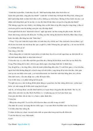 Âm Công Cổ Long
Tạo Ebook: Nguyễn Kim Vỹ Nguồn truyện: vnthuquan.net
“Lãnh khí luyện thần, Lãnh thủy tẩy cốt ! Khổ hạnh nhập định, diện bích tiềm tu!
Quên đói quên khát, công phu đại thành!” Lãnh khí và lãnh thủy thì Bạch Bất Phục biết, nhưng còn
khổ hạnh nhập định và diện bích tiềm tu thì y không sao hiểu được. Không lẽ theo kinh văn này y cứ
nhắm mắt nhập định, gạt bỏ sự dày vò của đói khát để đạt được cái gọi là công phu đại thành?
Thế nhưng, ngay lúc này chính y còn không chịu sự đói khát cứ ập đến càng lúc càng tăng, y đâu có
cách nào giũ bỏ toàn bộ những cảm giác này để nhập định?
Chợt nghĩ đến bốn chữ “diện bích tiềm tu” nghi ngờ nhìn vào bức tường đá phía trước. Đó là lối
thoát như trong cuộn lụa đã điểm chỉ. Và đằng sau bức tường đá chính là Bích Dạ Đầm được đoạn
kinh văn nhắc đến bằng hai chữ “lãnh thủy”.
- Ô hay! Vậy còn Lãnh khí luyện thần và Lãnh thủy tẩy cốt thì sao? Hai câu kinh văn này hàm ý gì?
Đó là hai câu kinh văn mà thoạt đọc qua y nghĩ là y hiểu! Nhưng bây giờ nghĩ lại, y cứ mơ mơ hồ hồ
vì y không hiểu gì cả!
Sau cùng, y kêu lên:
- Phải chăng nhờ có Lãnh khí luyện thần và Lãnh thuỷ tẩy cốt ta sẽ chế ngự được sự đói khát để có
thể khổ hạnh nhập định và diện bích tiềm tu?
Y kêu như vậy vì y nhờ đến một thời gian khá dài y không hề đói khát, trước khi lọt vào Bích Dạ
Cung. Phải chăng đó là nhờ y đã trải qua nhiều ngày chịu đựng lãnh khí và lãnh thủy.
Suy đi nghĩ lại, y tin rằng điều y hiểu thì mười phần đúng đến chín. Vì suốt thời gian y ở lại tiểu đảo,
ngoài hai khắc không đáng kể cả buổi sáng và buổi chiều y ung dung đi lại trên tiểu đảo, thời gian
còn lại của sáu khắc năm canh, y cứ luôn đầm mình vào lãnh khí xuất hiện hằng đêm, dù y đã ẩn
thân dưới nước, vẫn xâm nhập vào y như để luyện thần.
Cau tít đôi mày, y có phần lưỡng lự bất quyết.
Ýù nghĩ này của y nếu là đúng để khi phát động cơ quan làm cho bức tường đá hé mở, y phải mạo
hiểm với sinh mạng để đi đến một trong hai kết quả:
một là y sẽ trấn áp được cơn đói khát hành hạ và luyện được công phu đến đại thành. Hai là y bị
nhấn chìm mãi mãi vào đáy Bích Dạ Đầm vì y vô phương quy trở lại hoặc thoát nạn.
Cảm giác đói khát vẫn cứ dày vò y, buộc y phải đánh liều.
Y kêu lên:
- Đằng nào cũng chết! Ta cứ liều, biết đâu tìm được cái chết trong cái chết?
Thu nhặt tất cả mọi vật dụng đặt lên chiếc ngai, vì sợ nước Bích Dạ Đầm tuôn vào huỷ hoại.
Y đi đến chân bức tường đá.
Y chậm rãi đưa tay chạm vào một mấu chốt cơ quan như trong cuộn lụa đã điểm chỉ.
Y nín thở đưa tay xoay thật mạnh.
Cạch!
 