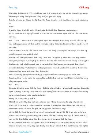 Âm Công Cổ Long
Tạo Ebook: Nguyễn Kim Vỹ Nguồn truyện: vnthuquan.net
Bức tường đá hé mở thật ! Và nước không phải là từ bên ngoài xộc vào mà là ở lưng chừng phía sau
bức tường đá đổ ụp xuống khi bức tường đá bị cơ quan phát động.
Toàn bộ số nước này đều đổ lên đầu Bạch Bất Phục, làm cho y phải bay bắn ra bên ngoài bức tường
đá.
Bõm!
Y ngã lọt thỏm và một hồ nước! Hồ nước này đủ lớn để chức đựng trọn vẹn thân thể y.
Và khi y đã hoàn toàn ngã ngồi vào hồ nước thì lúc đó, nước từ bên ngoài Bích Dạ Đầm mới thật sự
tràn vào.
Aøo…. Aøo….. Trước đó. Khi y tưởng bên ngoài bức tường đá chính là đáy Bích Dạ Đầm, sợ tợp
phải những ngụm nước hôi thối, y đã bế hơi ngậm miệng. Điều này chỉ giúp ích lúc y ngã lọt vào hồ
nước nhỏ.
Đến khi nước ở Bích Dạ Đầm thật sự tuôn vào, vì bất phòng, y không sao tránh được, việc phải tợp
vào nhiều ngụm nước ngoài dự kiến!
Vẫn chưa hết những kinh ngạc dành cho y ! toàn thân của y giờ đây hoàn toàn chìm ngập vào làn
nước giá lạnh. Ngoài ra, luồng hấp lực do nước Bích Dạ Đầm tuôn vào cứ luôn xô đẩy y, buộc y phải
dán lưng vào vách hồ phía sau để khỏi bị cuốn vào Bích Dạ Cung do bức tường đá đang hé mở.
Liên tiếp nhiều lượt. Y phải tợp vào những ngụm nước vừa lạnh vừa hôi thối sau khi y đã nôn thốc
nôn tháo những ngụm nước trước đó y đã tợp vào.
Nước vẫn không ngừng tuôn vào miệng, y càng nôn nhiều hơn và càng tợp vào nhiều hơn.
Sau cùng, đúng vào lúc nước vừa ngừng chảy, y chỉ kịp hớp một hơi thanh khí thì nước từ bên trong
bỗng tuôn ngược trở lại.
Aøo… Aøo….
Điều này, khi còn ở trong Bích Dạ Cung y đã hiểu ra lúc nhìn thấy rãnh nước nhỏ nghiêng dần ra bên
ngoài. Nhưng y lại không lường được việc phải ngã ngồi vào hồ nước nằm ở dưới thấp để chịu đựng
lượng nước tuôn cũng nhiều như lúc tuôn vào.
Không chi trì được nữa, y ngất đi.
Khi tỉnh lại, y vẫn thấy đang ngồi giữa hồ nước nhỏ. Nhưng phần nước chỉ ngập cổ y mà thôi.
Trước mặt y, sau lưng y, cả hai bên tả hữu của y đều là những bức tường đá cao quá năm trượng.
Sau khi nhớ lại và sau nhiều lần quan sát xung quanh, y hiểu được rằng:
lối vào Bích Dạ Cung không phải chỉ có một bức tường đá chắn lối! Có thể là hai hoặc nhiều hơn
bằng cớ là ở bức tường đá sau lưng y đang có một lỗ thủng nhỏ bằng nắm tay vẫn cứ đưa nước rỉ rỉ
chảy ra. Đó chính là bức tường đá y đã nhìn thấy khi ở bên trong Bích Dạ Cung.
Và bức tường đá trước mặt y cũng chưa phải là bức tường đá sau cùng, giáp với đáy Bích Dạ Đầm.
Vì nước trong hồ nhỏ, nơi y đang ngồi do đầy tràn, đang ri rỉ thoát đi theo một lỗ thủng, nằm ở phần
 