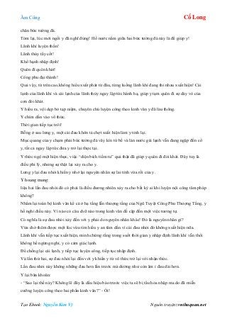 Âm Công Cổ Long
Tạo Ebook: Nguyễn Kim Vỹ Nguồn truyện: vnthuquan.net
chân bức tường đá.
Tóm lại, lúc mới ngồi y đã nghĩ đúng! Hồ nước nằm giữa hai bức tường đá này là để giúp y!
Lãnh khí luyện thần!
Lãnh thủy tẩy cốt!
Khổ hạnh nhập định!
Quên đí quên khát!
Công phu đại thành!
Quả vậy, từ trên cao,không hiểu xuất phát từ đâu, từng luồng lãnh khí đang thi nhau xuất hiện! Cái
lạnh của lãnh khí và cái lạnh của lãnh thủy ngay lập tức hành hạ, giúp y tạm quên đi sự dày vò của
cơn đói khát.
Y hiểu ra, vội dẹp bỏ tạp niệm, chuyên chú luyện công theo kinh văn y đã làu thông.
Y chìm dần vào vô thức.
Thời gian tiếp tục trôi!
Bỗng ở sau lưng y, một cái đau khôn tả chợt xuất hiện làm y tỉnh lại.
Mục quang của y chạm phải bức tường đá vây kín tứ bề và làn nước giá lạnh vẫn đang ngập đến cổ
y, tất cả ngay lập tức đưa y trở lại thực tại.
Y thức ngộ một hiện thực, việc “diện bích tiềm tu” quả thật đã giúp y quên đi đói khát. Đây tuy là
điều phi lý, nhưng sự thật lại xảy ra cho y.
Lưng y lại đau nhói khiến y nhớ lại nguyên nhân sự lai tỉnh vừa rồi của y.
Y hoang mang:
liệu hai lần đau nhói đó có phải là điều đương nhiên xảy ra cho bất kỳ ai khi luyện nội công tâm pháp
không?
Nhẩm lại toàn bộ kinh văn kể cả ở hạ tầng lẫn thượng tầng của Ngũ Tuyệt Công Phu Thượng Tầng, y
hồ nghi điều này. Vì nào có câu chữ nào trong kinh văn đề cập đến một việc tương tự.
Có nghĩa là sự đau nhói xảy đến với y phải do nguyên nhân khác! Đó là nguyên nhân gì?
Vừa chờ thêm được một lúc vừa tìm hiểu y an tâm dần vì cái đau nhói đó không xuất hiện nữa.
Lãnh khí vẫn tiếp tục xuất hiện, minh chứng rằng trong suốt thời gian y nhập định lãnh khí vẫn thổi
không hề ngừng nghỉ, y có cảm giác lạnh.
Để chống lại cái lạnh, y tiếp tục luyện công, tiếp tục nhập định.
Và lần thứ hai, sự đau nhói lại đến với y khiến y từ vô thức trở lại với nhận thức.
Lần đau nhói này không những đau hơn lần trước mà dường như còn âm ỉ đau dài hơn.
Y lại băn khoăn:
- “Sao lại thế này? Không lẽ đây là dấu hiệu báo trước việc ta sẽ bị tẩu hỏa nhập ma do đã miễn
cưỡng luyện công theo hai phần kinh văn?” - Ối!
 