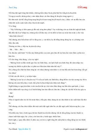 Âm Công Cổ Long
Tạo Ebook: Nguyễn Kim Vỹ Nguồn truyện: vnthuquan.net
Nỗi đau đột ngột tăng lên khiến y không kềm được buộc phải bật lên tiếng kêu đau đớn.
Và ngay sau đó, dường như y cảm nhận được cái đau đang di chuyển trong người y.
Đó như một vật thể sống đang tung tăng bơi lượn trong huyết mạch của y, khác với sự dẫn lưu của
chân khí cuồn cuộn tuôn chảy theo kinh mạch.
Y lo lắng:
- “Vậy là không có liên quan gì đến nội công tâm pháp? Tuy ta không còn sợ chân khí nghịch hành
dẫn đến tẩu hoa? nhập ma, nhưng nếu nỗi đau này cứ tái diễn ta làm sao toàn tâm toàn ý cho việc
“diện bích tiềm tủ”.
Thế nhưng, như hiểu được nỗi lo lắng của y, vật thể kỳ lạ đó bỗng dưng dừng lại và y không cảm
thấy đau nữa.
Thoáng an tâm, y tiếp tục luyện nội công.
- Hừ…! Rừ….Rừ….
Cái đau lại xuất hiện! Và lần này không hiểu sao cảm giác đau đó lại làm cho toàn thân y phải run
bắn lên.
Cố cắn răng, chịu đựng, y lại suy nghĩ:
- “Không lẽ do ta đầm mình quá lâu vào lãnh thủy, cái lạnh buốt của lãnh thuỷ đã xâm nhập vào
xương tủy khiến ta phải đau và phải run bắn toàn thân như thế này?”.
Dù y đang cắn chặt hai hàm răng lại với nhau nhưng toàn thân vì cứ run bắn nên hai hàm răng vẫn gõ
vào nhau!
Cố hết sức để chi trì, y tự biện luận:
- “Không lý nào lại có chuyện này! Vì nếu cái lạnh của lãnh thủy đang thấm vào tận xương tủy thì ta
không chỉ cảm thấy đau ở một chỗ, phải là đau khắp toàn thân mới đúng!”.
Nghĩ không ra nguyên nhân và do muốn trấn áp việc toàn thân đang run bắn như quá lạnh, y mạo
hiểm nhắm mắt tọa công và cố tình không lưu tâm đến cái đau âm ỉ đang do vật thể bí ẩn kia gây ra.
- Hứ!
Keng!
Như có người nắm tóc lôi lên toàn thân y bất giác nhảy dựng do cái đau khôn tả lại xuất hiện lần thứ
tư.
Thế nhưng, cái đau chợt chấm dứt một cách đột ngột như lúc nó đột ngột xuất hiện trong lúc y tọa
công.
Nếu điều này làm y kinh ngạc thì âm thanh kia dù nhỏ nhưng vẫn là tiếng động của âm thanh va
chạm xuất hiện ngay lúc y đau, còn làm cho y kinh ngạc nhiều hơn.
Kinh nghi, y quay đầu nhìn về phía sau, nơi mà y nghĩ rằng đã xuất phát ra tiếng động lọt vào thính
lực của y.
 