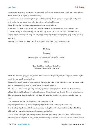 Âm Công Cổ Long
Tạo Ebook: Nguyễn Kim Vỹ Nguồn truyện: vnthuquan.net
Như đã nói, phía sau y hay xung quanh thân thể y đều là vách đá tạo thành cái hồ nhỏ cho y ngồi lọt
thỏm, nên có phần nghi ngờ thình lực của y.
Aâm thanh kia có lẽ do mường tượng ra và không có thật. Nhưng, mục quang của y bất chợt nhìn
thấy một điểm hàn quang ngay trên vách đá của hồ nước phía sau y.
Nhìn chằm chằm vào diểm hàn quang đó một lúc y chợt hiểu ra:
- Hừ! Thì ra là phần Tuyệt Mạng Phi Châm do lão Giáo chủ họ Thôi hạ thủ vào ta trước kia?
Y thoáng mừng vì thế là y không cần tìm đến Quỷ Y Ma Thủ, sư bá của Thôi Oanh Oanh nữa.
Việc y luyện nội công tâm pháp của Nhị Tuyệt trong Ngũ Tuyệt không ngờ lại giúp y vượt qua kiếp
nạn này!
Hoàn toàn bình tâm vì không còn nỗi lo lắng canh cánh bên lòng y lại luyện công.
Cổ Long
Âm Công
Đánh máy: Bạch Vân Phi và Vong hồn Tiên Tử
Hồi 13
Quay Lại Chốn Xưa Lòng Quặn Đau
Chân Trời Góc Bể Tìm Thân Mẫu
Đỉnh Âm Sơn vẫn lộng gió! Và gió vẫn đi theo triền núi để phủ chụp lấy toàn bộ vạn vật nằm ở phía
dưới và xung quanh ngọn Âm Sơn.
Khu mộ địa rộng bạt ngàn ở ngay chân núi đương nhiên cũng bị gió thổi tràn trề tạo cho quang cảnh
khu mộ địa ngày càng thêm vẻ hoang lương và có phần ghê rợn.
U… U… U… Gió xuyên qua từng lùm cây dại, lách qua từng ngôi mộ để rồi sau đó biến thành
những nhịp thở phập phồng và những tiếng thầm thì của bọn cô hồn dã quỷ. Điều này càng làm cho
khu mộ địa thêm vắng lặng dẫu bây giờ đang là buổi chiều tà, đêm hãy còn lâu mới phủ chụp vạn
vật.
Thế nhưng, sự ghê rợn của khu mộ địa vẫn chưa phải là hết.
Một bóng nhân ảnh với y phục trắng bỗng chập chờn lúc ẩn lúc hiện giữa khu mộ địa.
Sắc da trắng nhợt, hai mắt lấp loáng tinh quang, phiêu phiêu hốt hốt, chân không chạm đất, bóng
nhân ảnh này khó có thể được xem là một con người sống.
Vả lại, nếu là con người sống thì người này xuất hiện giữa khung cảnh này rất dễ khiến cho ai đó
nhìn thấy phải tưởng lầm là bóng u linh. Vì chỉ có bóng u linh mới có cách di chuyển như thế này và
 