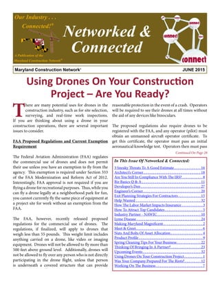 Maryland Construction Network® JUNE 2015
Our Industry . . .
Connected!®
A Publication of the
Maryland Construction Network®
Networked &
Connected
In This Issue Of Networked & Connected:
reasonable protection in the event of a crash. Operators
will be required to see their drones at all times without
the aid of any devices like binoculars.
The proposed regulations also require drones to be
registered with the FAA, and any operator (pilot) must
obtain an unmanned aircraft operator certificate. To
get this certificate, the operator must pass an initial
aeronautical knowledge test. Operators then must pass
Using Drones On Your Construction
Project – Are You Ready?
T
here are many potential uses for drones in the
construction industry, such as for site selection,
surveying, and real-time work inspections.
If you are thinking about using a drone in your
construction operations, there are several important
issues to consider.
FAA Proposed Regulations and Current Exemption
Requirement
The Federal Aviation Administration (FAA) regulates
the commercial use of drones and does not permit
their use unless you have an exemption to fly from the
agency. This exemption is required under Section 333
of the FAA Modernization and Reform Act of 2012.
Interestingly, FAA approval is not required if you are
flying a drone for recreational purposes. Thus, while you
can fly a drone legally at a neighborhood park for fun,
you cannot currently fly the same piece of equipment at
a project site for work without an exemption from the
FAA.
The FAA, however, recently released proposed
regulations for the commercial use of drones. The
regulations, if finalized, will apply to drones that
weigh less than 55 pounds. This weight limit includes
anything carried on a drone, like video or imaging
equipment. Drones will not be allowed to fly more than
500 feet above ground level. Additionally, drones will
not be allowed to fly over any person who is not directly
participating in the drone flight, unless that person
is underneath a covered structure that can provide
Continued On Page 28
3 Sneaky Threats To A Good Estimate . . . . . . . . . . . . . . . 16
Architect’s Corner . . . . . . . . . . . . . . . . . . . . . . . . . . . . . . . 18
Are You Still In Compliance With The IRS? . . . . . . . . . . . . 8
Biz Basics Q & A . . . . . . . . . . . . . . . . . . . . . . . . . . . . . . . . 11
Developer’s Den . . . . . . . . . . . . . . . . . . . . . . . . . . . . . . . . . 27
Engineer’s Corner . . . . . . . . . . . . . . . . . . . . . . . . . . . . . . . . 20
Exit Planning Strategies For Contractors . . . . . . . . . . . . . 15
Help Wanted . . . . . . . . . . . . . . . . . . . . . . . . . . . . . . . . . . . 32
How The Labor Market Impacts Insurance . . . . . . . . . . . . 3
How To Attract Top Candidates . . . . . . . . . . . . . . . . . . . . . 5
Industry Partner - NAWIC . . . . . . . . . . . . . . . . . . . . . . . . 10
Lyme Disease . . . . . . . . . . . . . . . . . . . . . . . . . . . . . . . . . . . 24
Making Maryland Magnificent . . . . . . . . . . . . . . . . . . . . . . 2
Meet & Greet . . . . . . . . . . . . . . . . . . . . . . . . . . . . . . . . . . . . 6
Nuts And Bolts Of Asset Allocation . . . . . . . . . . . . . . . . . . 4
Product Profile . . . . . . . . . . . . . . . . . . . . . . . . . . . . . . . . . . . 9
Spring Cleaning Tips For Your Business . . . . . . . . . . . . . . 22
Thinking Of Bringing In A Partner? . . . . . . . . . . . . . . . . . 23
Upcoming Events . . . . . . . . . . . . . . . . . . . . . . . . . . . . . . . . 32
Using Drones On Your Construction Project . . . . . . . . . . . 1
Was Your Company Prepared For The Riots? . . . . . . . . . 12
Working On The Business . . . . . . . . . . . . . . . . . . . . . . . . . . 7
 