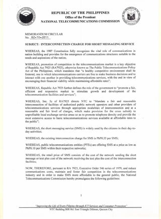 REPUBLIC OF THE PHILIPPINES
                         Office of the President
             NATIONAL TELECOMMUNICATIONS                         COMMISSION



MEMORANDUM CIRCULAR
No. @2-10-2@11

SUBJECT:     INTERCONNECTION            CHARGE FOR SHORT MESSAGING SERVICE

WHEREAS, the 1987 Constitution fully recognizes the vital role of communications in
nation building and provides for the emergence of communications structures suitable to the
needs and aspirations of the nation;

WHEREAS, promotion of competition in the telecommunications market is a key objective
of Republic Act 7925 (RA 7925), otherwise known as The Public Telecommunications Policy
Act of the Philippines, which mandates that "a healthy competitive environment shall be
fostered, one in which telecommunications carriers are free to make business decisions and to
interact with one another in providing telecommunications services, with the end in view of
encouraging their financial viability while maintaining affordable rates";

WHEREAS, Republic Act 7925 further defines the role of the government to "promote a fair,
efficient and responsive      market to stimulate  growth and development        of the
telecommunication facilities and services";

WHEREAS, Sec. 5c of RA 7925 directs NTC to "Mandate a fair and reasonable
interconnection of facilities of authorized public network operators and other providers of
telecommunications    services through appropriate modalities of interconnection and at a
reasonable and fair level of charges, which make provision for the cross subsidy to
unprofitable local exchange service areas so as to promote telephone density and provide the
most extensive access to basic telecommunications services available at affordable rates to
the public";

WHEREAS, the short messaging service (SMS) is widely used by the citizens in their day-to-
day activities;

WHEREAS, the existing interconnection charge for SMS is PhPO.35 per SMS;

WHEREAS, public telecommunications entities (PTEs) are offering SMS at a price as low as
PhPO.I0 per SMS within their respective networks;

WHEREAS, the retail price of SMS consists of the cost of the network sending the short
message or text plus cost of the network receiving the text plus the cost of the interconnection
facilities;

NOW, THEREFORE, pursuant to RA 7,925, Executive Order 546 series of 1979, and reduce
communications costs, maintain and foster fair competition in the telecommunications
industry and in order to make SMS more affordable to the general public, the National
Telecommunications Commission hereby promulgates the following guidelines:




        "Improving the Life of EvelY Filipino through ICT Services and Consumer Protection"
                    NTC Building BIR Rd. East Triangle Diliman, Quezon City
 