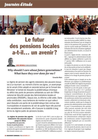 Journées d’étude




               Le futur                                                                             est irrévocable. C’est le Service des Pen-
                                                                                                    sions du Secteur public (SdPSP, l’ex-Admi-
                                                                                                    nistration des Pensions) qui est chargé du

        des pensions locales                                                                        calcul et du paiement des pensions rele-
                                                                                                    vant de ce pool, tandis que l’ONSSAPL, via
                                                                                                    la fixation des taux de cotisations appliqués
                                                                                                    aux administrations locales, en assure le
         a-t-il… un avenir ?                                                                        financement.
                                                                                                    Le pool 2, régime dit des « nouveaux affi-
                                                                                                    liés », regroupe les administrations locales
                                                                                                    affiliées au régime solidarisé à partir du
                                                                                                    1er janvier 1994. L’affiliation est ici aussi
                                                                                                    irrévocable.
                  LUIGI MENDOLA CONSEILLER RESPONSABLE                                              Le régime de pension au sein de chacun
                                                                                                    de ces deux pools est basé sur la solidarité :
                                                                                                    le taux de cotisation à payer par chaque
    Why should I care about future generations ?                                                    administration d’un pool est fonction du
        What have they ever done for me ?                                                           rapport entre la masse salariale (des sta-
                                                                                                    tutaires) et la charge de pension propres à
                                                                                Groucho Marx        ce pool.
                                                                                                    Cette solidarité pure et simple est un des
   Le régime de pension des agents statutaires des pouvoirs locaux                                  éléments qui explique la problématique
                                                                                                    actuelle du déficit des régimes de pensions
   est à un tournant : au moment d’écrire ces lignes, un avant-projet                               publiques locales : nous y reviendrons3.
   de loi venait d’être adopté en seconde lecture par le Conseil des                                Solidarité au sein des pools, et donc ges-
   Ministres1 et tentait de résoudre la problématique chronique                                     tion séparée des pools 1 et 2 : pendant
   du déﬁcit des pools de pensions solidarisés au sein de l’Ofﬁce                                   longtemps, la charge de pension du pool 1
                                                                                                    (composé essentiellement de petites
   national de Sécurité sociale des Administrations locales et                                      administrations qui organisaient depuis
   provinciales (ONSSAPL). Depuis lors, la réforme a été votée. Dans                                de nombreuses années leurs pensions de
   cette contribution, nous tenterons de montrer en quoi celle-ci                                   manière solidarisée) est demeurée relati-
                                                                                                    vement modeste, tandis que la charge de
   peut résoudre une partie de la problématique bien connue des                                     pension des administrations ayant rejoint
   municipalistes et essaierons de voir de quelle façon elle pourrait                               le pool 2 (essentiellement des grandes
   être sensiblement améliorée, aﬁn d’assurer la stabilité à long                                   villes) pouvait atteindre des taux réels
   terme du régime public de pensions locales.                                                      individuels très élevés (dans certains
                                                                                                    cas, plus de 70 % de la masse salariale).
                                                                                                    Il était donc exclu de faire supporter par
    Le régime de pension des agents                 La loi du 6 août 19932 a mis en place un        les administrations solidarisées depuis
     statutaires des pouvoirs locaux                mécanisme de « pools » de pension. Quatre       de nombreuses années l’augmentation
               jusqu’en 2011                        régimes ont ainsi été créés :                   de charge impliquée par ces nouvelles
   La répartition des pouvoirs                      Le pool 1 réunit les administrations locales    affiliations4-5.
   locaux en pools pensions                         qui étaient auparavant affiliées à la Caisse    Les pools 3 et 4, mal nommés, ne sont pas
   Le régime actuellement en vigueur des            de répartition des pensions communales,         de réels pools de pension, dans le sens où
   pensions des agents statutaires locaux peut      transférée en 1987 du Ministère de l’Inté-      il ne s’agit pas de groupes à qui s’applique
   être résumé comme suit :                         rieur vers l’ONSSAPL. L’affiliation au pool 1   un régime commun de pension.

18 MOUVEMENT COMMUNAL N°862 NOVEMBRE 2011
 
