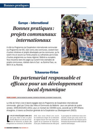 Bonnes pratiques




                         Europe - international
           Bonnes pratiques :
          projets communaux
            internationaux
   A côté du Programme de Coopération internationale communale
   (ou Programme de CIC), bien connu des communes, existent bien
   d’autres initiatives et projets développés par les communes, qu’ils
   soient mis en œuvre sur fonds propres ou coﬁnancés par le biais
   d’autres programmes au niveau régional, fédéral ou européen.
   Vous trouverez dans les pages qui suivent trois exemples de
   projets communaux, réalisés dans le Sud - au Burkina Faso, au
   Bénin et au Rwanda.


                                                         Tchaourou-Virton
           Un partenariat responsable et
          efficace pour un développement
                  local dynamique
   PIERRE SCHARFF, SÉNATEURBOURGMESTRE HONORAIRE, COORDINATEUR OPÉRATIONNEL DU PARTENARIAT TCHAOUROUVIRTON



   La Ville de Virton s’est d’abord engagée dans le Programme de Coopération internationale
   communale - géré par l’Union des Villes et Communes de Wallonie - pour une période de quatre
   années : 2009-2010-2011-2012, pour un montant de 150 000 euros, accordé par le SPF Affaires
   étrangères, à travers sa Direction générale de la Coopération au Développement (DGCD).




   L
        E PLAN STRATÉGIQUE 20092012                   2010, nous avons clôturé avec succès                    la perception de nombreuses taxes com-
        avait pour objet la mise en place              les nombreuses étapes de la réalisation                 munales, d’autre part, mais aussi le ren-
        d’outils efficaces au sein de la Com-          du registre foncier des trois zones prin-               forcement du Service des Finances par la
        mune de Tchaourou, au Bénin, afin              cipales de la Commune de Tchaourou,                     formation du personnel et enfin l’achat de
   d’augmenter ses ressources. En décembre             d’une part, l’établissement des rôles pour              matériel informatique.

50 MOUVEMENT COMMUNAL N°862 NOVEMBRE 2011
 