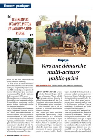 Bonnes pratiques


        LES EXEMPLES
      D’OUPEYE, VIRTON
     ET WOLUWESAINT
           PIERRE




                                                                                            Oupeye
                                                             Vers une démarche
                                                               multi-acteurs
   Bénin, soit 430 pour Tchaourou et 300
   pour la Préfecture d’Abomey ;
                                                                public-privé
   -en 2011, la Ville de Virton interviendra
   dans l’achat de deux machines à laver indus-     ARLETTE LIBEN-DECKERS, ECHEVINE EN CHARGE DES AFFAIRES HUMANITAIRES, COMMUNE D’OUPEYE
   trielles pour l’hôpital de Papané, à Tchaou-
   rou (8 220 euros), et pour l’acquisition de



                                                    C
   matériel informatique pour les services                ’EST À L’INITIATIVE DE la Com-                vergers. Avec l’aide des fruiticulteurs de la
   communaux de l’état civil, des finances et             mission Solidarité Oupeye (CSO)               commune, ces fruits sont transportés vers
   du développement (16 780 euros).                       que la Commune d’Oupeye a décidé              la siroperie Nissen d’Aubel. Les pots de
   Il faut souligner que ces aides pour la réa-           de s’engager dans une démarche de             sirop sont ensuite vendus au bénéfice des
   lisation d’infrastructures ou d’acquisition      solidarité internationale avec le Sud. Cette        écoles de Gourcy. Cette activité nous per-
   de matériel sont importantes, car elles          Commission, qui regroupe des membres                met de créer et maintenir des liens entre
   assurent ainsi une visibilité de la coopéra-     de différentes associations humanitaires            les établissements scolaires d’Oupeye
   tion auprès des populations.                     de l’entité, continue à jouer un rôle très          et de Gourcy. Actuellement, sept écoles
   Enfin, la réussite de ce partenariat est assu-   important au niveau de la sensibilisation           échangent une correspondance.
   rée par l’engagement éthique et financier        dans notre commune.                                 Parmi les membres de la CSO, figure l’ONG
   des Conseils et Collèges communaux de            Ainsi, c’est elle qui a mis sur pied, dès le        Autre Terre, qui bénéficie de la présence de
   Tchaourou et Virton, par la disponibilité des    départ en 2006, l’Opération sirop. Oupeye,          coopérants au Burkina Faso. C’est elle qui
   fonctionnaires locaux, de l’Union des Villes     commune wallonne de la fruiticulture,               nous a proposé de rencontrer les autori-
   et Communes de Wallonie, des ministères          située en Hesbaye, est en effet un impor-           tés communales de Gourcy qui, au départ,
   régionaux, communautaires et fédéraux,           tant producteur de pommes et de poires en           était une commune de la même taille que
   grâce à notre coordination efficace avec         Wallonie. Au mois de septembre, la Com-             la nôtre (entre 20 000 et 25 000 habitants).
   les communes belges de la CIC et la Pro-         mission Solidarité Oupeye convie ainsi les          La contribution efficace d’Autre Terre fut
   vince de Luxembourg, et par le soutien de        enfants des deux réseaux scolaires et les           une aide précieuse dans notre projet com-
   la population virtonaise, via les membres de     mouvements de jeunesse à ramasser les               munal. Elle y a en effet joué un rôle de faci-
   la Commission communale Nord-Sud.                pommes et les poires tombées dans les               litateur et de conseiller dans une période où

52 MOUVEMENT COMMUNAL N°862 NOVEMBRE 2011
 