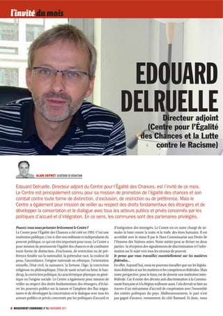 l’invité du mois




                                                                                 EDOUARD
                                                                                DELRUELLE             Directeur adjoint
                                                                                                  (Centre pour l’Égalité
                                                                                                des Chances et la Lutte
                                                                                                    contre le Racisme)


                  ALAIN DEPRET SECRÉTAIRE DE RÉDACTION


   Edouard Delruelle, Directeur adjoint du Centre pour l’Égalité des Chances, est l’invité de ce mois.
   Le Centre est principalement connu pour sa mission de promotion de l’égalité des chances et son
   combat contre toute forme de distinction, d’exclusion, de restriction ou de préférence. Mais le
   Centre a également pour mission de veiller au respect des droits fondamentaux des étrangers et de
   développer la concertation et le dialogue avec tous les acteurs publics et privés concernés par les
   politiques d’accueil et d’intégration. En ce sens, les communes sont des partenaires privilégiés.

   Pouvez-vous nous présenter brièvement le Centre ?                        d’intégration des immigrés. Le Centre est en outre chargé de sti-
   Le Centre pour l’Égalité des Chances a été créé en 1993. C’est une       muler la lutte contre la traite et le trafic des êtres humains. Il est
   institution publique, c’est-à-dire non militante et indépendante du      accrédité avec le statut B par le Haut Commissariat aux Droits de
   pouvoir politique, ce qui est très important pour nous. Le Centre a      l’Homme des Nations unies. Notre métier peut se diviser en deux
   pour mission de promouvoir l’égalité des chances et de combattre         parties : la réception des signalements de discrimination et l’infor-
   toute forme de distinction, d’exclusion, de restriction ou de pré-       mation sur le sujet vers tous les niveaux de pouvoir.
   férence fondée sur la nationalité, la prétendue race, la couleur de      Je pense que vous travaillez essentiellement sur les matières
   peau, l’ascendance, l’origine nationale ou ethnique, l’orientation       fédérales…
   sexuelle, l’état civil, la naissance, la fortune, l’âge, la conviction   En effet. Aujourd’hui, nous ne pouvons travailler que sur les législa-
   religieuse ou philosophique, l’état de santé actuel ou futur, le han-    tions fédérales et sur les matières et les compétences fédérales. Mais
   dicap, la conviction politique, la caractéristique physique ou géné-     notre perspective, pour le futur, est de devenir une institution inter-
   tique ou l’origine sociale. Le Centre a également pour mission de        fédérale. Car il existe des décrets anti-discrimination à la Commu-
   veiller au respect des droits fondamentaux des étrangers, d’éclai-       nauté française et à la Région wallonne aussi. Cela devrait se faire au
   rer les pouvoirs publics sur la nature et l’ampleur des flux migra-      travers d’un mécanisme d’accord de coopération avec l’ensemble
   toires et de développer la concertation et le dialogue avec tous les     des entités politiques du pays. Malheureusement, le pari n’est
   acteurs publics et privés concernés par les politiques d’accueil et      pas gagné d’avance, notamment du côté flamand. Et donc, nous

6 MOUVEMENT COMMUNAL N°862 NOVEMBRE 2011
 