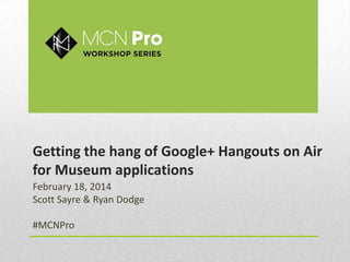 Getting the hang of Google+ Hangouts on Air
for Museum applications
February 18, 2014
Scott Sayre & Ryan Dodge
#MCNPro

 