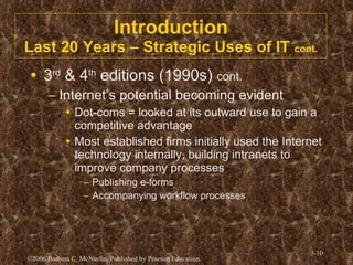 Introduction Last 20 Years – Strategic Uses of IT  cont. 3 rd  & 4 th  editions (1990s)  cont. Internet’s potential becoming evident Dot-coms = looked at its outward use to gain a competitive advantage Most established firms initially used the Internet technology internally, building intranets to improve company processes Publishing e-forms Accompanying workflow processes  