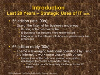 Introduction Last 20 Years – Strategic Uses of IT  cont. 5 th  edition (late ’90s) Use of the Internet for business underway Bursting of the dot com bubble E-Business has become more reality based Integration of the Internet into how companies work has proceeded 6 th  edition (early ’00s) Theme = leveraging traditional operations by using the Internet to work more closely with others Innovations of the dot-coms created competitive challenges for ‘bricks and mortar’ firms Their ‘strike back’ is essentially the theme for this 6 th  edition 