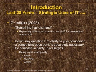 Introduction Last 20 Years – Strategic Uses of IT  cont. 7 th  edition (2005) “ Something has changed” Especially with regards to the use of IT for competitive advantage Some may question IT’s ability to give companies a competitive edge but it is absolutely necessary for competitive parity (necessity?) Being used strategically: Inward Outward Across  