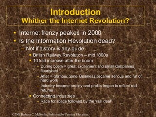 Introduction Whither the Internet Revolution? Internet frenzy peaked in 2000 Is the Information Revolution dead? Not if history is any guide British Railway Revolution – mid 1800s 10 fold increase after the boom During boom = great excitement and small companies flourished After = glamour gone. Business became serious and full of hard work Industry became orderly and profits began to reflect real returns Connecting industries Race for space followed by the ‘real deal’ 