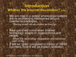 Introduction Whither the Internet Revolution?  cont. We are now in a period where organizations are re-architecting themselves around Internet technologies Tearing down old structures as they go Real gains will come when Internet technology adapts to organizations and people When the technology disappears and becomes part of life It will be ‘quiet’ compared to frenzy of ’99/00 but many think it will be a giant revolution 